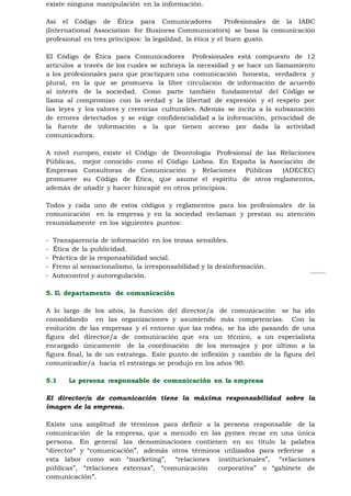 existe ninguna manipulación en la información.

Así el Código de Ética para Comunicadores                   Profesionales de la IABC
(International Association for Business Communicators) se basa la comunicación
profesional en tres principios: la legalidad, la ética y el buen gusto.

El Código de Ética para Comunicadores Profesionales está compuesto de 12
artículos a través de los cuales se subraya la necesidad y se hace un llamamiento
a los profesionales para que practiquen una comunicación honesta, verdadera y
plural, en la que se promueva la libre circulación de información de acuerdo
al interés de la sociedad. Como parte también fundamental del Código se
llama al compromiso con la verdad y la libertad de expresión y el respeto por
las leyes y los valores y creencias culturales. Además se incita a la subsanación
de errores detectados y se exige confidencialidad a la información, privacidad de
la fuente de información a la que tienen acceso por dada la actividad
comunicadora.

A nivel europeo, existe el Código de Deontología Profesional de las Relaciones
Públicas, mejor conocido como el Código Lisboa. En España la Asociación de
Empresas Consultoras de Comunicación y Relaciones Públicas          (ADECEC)
promueve su Código de Ética, que asume el espíritu de otros reglamentos,
además de añadir y hacer hincapié en otros principios.

Todos y cada uno de estos códigos y reglamentos para los profesionales de la
comunicación en la empresa y en la sociedad reclaman y prestan su atención
resumidamente en los siguientes puntos:

-   Transparencia de información en los temas sensibles.
-   Ética de la publicidad.
-   Práctica de la responsabilidad social.
-   Freno al sensacionalismo, la irresponsabilidad y la desinformación.
-   Autocontrol y autoregulación.

5. EL departamento de comunicación

A lo largo de los años, la función del director/a de comunicación se ha ido
consolidando en las organizaciones y asumiendo más competencias. Con la
evolución de las empresas y el entorno que las rodea, se ha ido pasando de una
figura del director/a de comunicación que era un técnico, a un especialista
encargado únicamente de la coordinación de los mensajes y por último a la
figura final, la de un estratega. Este punto de inflexión y cambio de la figura del
comunicador/a hacia el estratega se produjo en los años 90.

5.1      La persona responsable de comunicación en la empresa

El director/a de comunicación tiene la máxima responsabilidad sobre la
imagen de la empresa.

Existe una amplitud de términos para definir a la persona responsable de la
comunicación de la empresa, que a menudo en las pymes recae en una única
persona. En general las denominaciones contienen en su título la palabra
“director” y “comunicación”, además otros términos utilizados para referirse a
esta labor como son “marketing”, “relaciones institucionales”, “relaciones
públicas”, “relaciones externas”, “comunicación  corporativa” o “gabinete de
comunicación”.
 