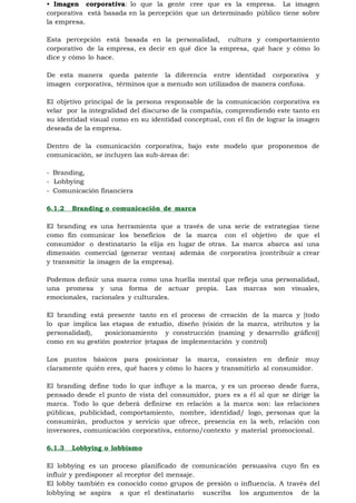 • Imagen corporativa: lo que la gente cree que es la empresa. La imagen
corporativa está basada en la percepción que un determinado público tiene sobre
la empresa.

Esta percepción está basada en la personalidad, cultura y comportamiento
corporativo de la empresa, es decir en qué dice la empresa, qué hace y cómo lo
dice y cómo lo hace.

De esta manera queda patente la diferencia entre identidad corporativa           y
imagen corporativa, términos que a menudo son utilizados de manera confusa.

El objetivo principal de la persona responsable de la comunicación corporativa es
velar por la integralidad del discurso de la compañía, comprendiendo este tanto en
su identidad visual como en su identidad conceptual, con el fin de lograr la imagen
deseada de la empresa.

Dentro de la comunicación corporativa, bajo este modelo que proponemos de
comunicación, se incluyen las sub-áreas de:

- Branding,
- Lobbying
- Comunicación financiera

6.1.2   Branding o comunicación de marca

El branding es una herramienta que a través de una serie de estrategias tiene
como fin comunicar los beneficios de la marca con el objetivo de que el
consumidor o destinatario la elija en lugar de otras. La marca abarca así una
dimensión comercial (generar ventas) además de corporativa (contribuir a crear
y transmitir la imagen de la empresa).

Podemos definir una marca como una huella mental que refleja una personalidad,
una promesa y una forma de actuar propia. Las marcas son visuales,
emocionales, racionales y culturales.

El branding está presente tanto en el proceso de creación de la marca y [todo
lo que implica las etapas de estudio, diseño (visión de la marca, atributos y la
personalidad),   posicionamiento y construcción (naming y desarrollo gráfico)]
como en su gestión posterior (etapas de implementación y control)

Los puntos básicos para posicionar la marca, consisten en definir muy
claramente quién eres, qué haces y cómo lo haces y transmitirlo al consumidor.

El branding define todo lo que influye a la marca, y es un proceso desde fuera,
pensado desde el punto de vista del consumidor, pues es a él al que se dirige la
marca. Todo lo que deberá definirse en relación a la marca son: las relaciones
públicas, publicidad, comportamiento, nombre, identidad/ logo, personas que la
consumirán, productos y servicio que ofrece, presencia en la web, relación con
inversores, comunicación corporativa, entorno/contexto y material promocional.

6.1.3   Lobbying o lobbismo

El lobbying es un proceso planificado de comunicación persuasiva cuyo fin es
influir y predisponer al receptor del mensaje.
El lobby también es conocido como grupos de presión o influencia. A través del
lobbying se aspira a que el destinatario suscriba los argumentos de la
 