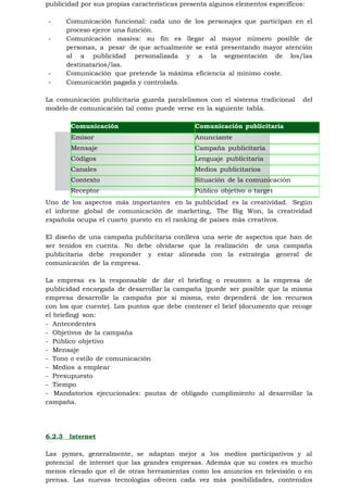 publicidad por sus propias características presenta algunos elementos específicos:

-       Comunicación funcional: cada uno de los personajes que participan en el
        proceso ejerce una función.
-       Comunicación masiva: su fin es llegar al mayor número posible de
        personas, a pesar de que actualmente se está presentando mayor atención
        al a publicidad personalizada y a la segmentación de los/las
        destinatarios/las.
-       Comunicación que pretende la máxima eficiencia al mínimo coste.
-       Comunicación pagada y controlada.

La comunicación publicitaria guarda paralelismos con el sistema tradicional      del
modelo de comunicación tal como puede verse en la siguiente tabla.

         Comunicación                          Comunicación publicitaria
         Emisor                                Anunciante
         Mensaje                               Campaña publicitaria
         Códigos                               Lenguaje publicitaria
         Canales                               Medios publicitarios
         Contexto                              Situación de la comunicación
         Receptor                              Público objetivo o target
Uno de los aspectos más importantes en la publicidad es la creatividad. Según
el informe global de comunicación de marketing, The Big Won, la creatividad
española ocupa el cuarto puesto en el ranking de países más creativos.

El diseño de una campaña publicitaria conlleva una serie de aspectos que han de
ser tenidos en cuenta. No debe olvidarse que la realización de una campaña
publicitaria debe responder y estar alineada con la estrategia general de
comunicación de la empresa.

La empresa es la responsable de dar el briefing o resumen a la empresa de
publicidad encargada de desarrollar la campaña (puede ser posible que la misma
empresa desarrolle la campaña por sí misma, esto dependerá de los recursos
con los que cuente). Los puntos que debe contener el brief (documento que recoge
el briefing) son:
- Antecedentes
- Objetivos de la campaña
- Público objetivo
- Mensaje
- Tono o estilo de comunicación
- Medios a emplear
- Presupuesto
- Tiempo
- Mandatorios ejecucionales: pautas de obligado cumplimiento al desarrollar la
campaña.




6.2.3   Internet

Las pymes, generalmente, se adaptan mejor a los medios participativos y al
potencial de internet que las grandes empresas. Además que su costes es mucho
menos elevado que el de otras herramientas como los anuncios en televisión o en
prensa. Las nuevas tecnologías ofrecen cada vez más posibilidades, contenidos
 