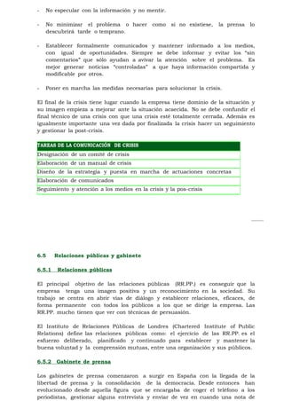-   No especular con la información y no mentir.

-   No minimizar el problema o hacer        como   si no existiese,   la prensa   lo
    descubrirá tarde o temprano.

-   Establecer formalmente comunicados y mantener informado a los medios,
    con igual de oportunidades. Siempre se debe informar y evitar los “sin
    comentarios” que sólo ayudan a avivar la atención sobre el problema. Es
    mejor generar noticias “controladas” a que haya información compartida y
    modificable por otros.

-   Poner en marcha las medidas necesarias para solucionar la crisis.

El final de la crisis tiene lugar cuando la empresa tiene dominio de la situación y
su imagen empieza a mejorar ante la situación acaecida. No se debe confundir el
final técnico de una crisis con que una crisis esté totalmente cerrada. Además es
igualmente importante una vez dada por finalizada la crisis hacer un seguimiento
y gestionar la post-crisis.

TAREAS DE LA COMUNICACIÓN DE CRISIS
Designación de un comité de crisis
Elaboración de un manual de crisis
Diseño de la estrategia y puesta en marcha de actuaciones concretas
durante la crisis
Elaboración de comunicados
Seguimiento y atención a los medios en la crisis y la pos-crisis




6.5     Relaciones públicas y gabinete

6.5.1    Relaciones públicas

El principal objetivo de las relaciones públicas (RR.PP.) es conseguir que la
empresa tenga una imagen positiva y un reconocimiento en la sociedad. Su
trabajo se centra en abrir vías de diálogo y establecer relaciones, eficaces, de
forma permanente con todos los públicos a los que se dirige la empresa. Las
RR.PP. mucho tienen que ver con técnicas de persuasión.

El Instituto de Relaciones Públicas de Londres (Chartered Institute of Public
Relations) define las relaciones públicas como: el ejercicio de las RR.PP. es el
esfuerzo deliberado, planificado y continuado para establecer y mantener la
buena voluntad y la comprensión mutuas, entre una organización y sus públicos.

6.5.2   Gabinete de prensa

Los gabinetes de prensa comenzaron a surgir en España con la llegada de la
libertad de prensa y la consolidación de la democracia. Desde entonces han
evolucionado desde aquella figura que se encargaba de coger el teléfono a los
periodistas, gestionar alguna entrevista y enviar de vez en cuando una nota de
 