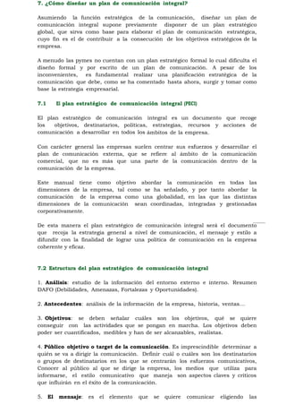 7. ¿Cómo diseñar un plan de comunicación integral?

Asumiendo la función estratégica de la comunicación, diseñar un plan de
comunicación integral supone previamente disponer de un plan estratégico
global, que sirva como base para elaborar el plan de comunicación estratégica,
cuyo fin es el de contribuir a la consecución de los objetivos estratégicos de la
empresa.

A menudo las pymes no cuentan con un plan estratégico formal lo cual dificulta el
diseño formal y por escrito de un plan de comunicación. A pesar de los
inconvenientes,    es fundamental realizar una planificación estratégica de la
comunicación que debe, como se ha comentado hasta ahora, surgir y tomar como
base la estrategia empresarial.

7.1     El plan estratégico de comunicación integral (PECI)

El plan estratégico de comunicación integral es un documento que recoge
los   objetivos, destinatarios, políticas, estrategias, recursos y acciones de
comunicación a desarrollar en todos los ámbitos de la empresa.
61
Con carácter general las empresas suelen centrar sus esfuerzos y desarrollar el
plan de comunicación externa, que se refiere al ámbito de la comunicación
comercial, que no es más que una parte de la comunicación dentro de la
comunicación de la empresa.

Este manual tiene como objetivo abordar la comunicación en todas las
dimensiones de la empresa, tal como se ha señalado, y por tanto abordar la
comunicación de la empresa como una globalidad, en las que las distintas
dimensiones de la comunicación sean coordinadas, integradas y gestionadas
corporativamente.

De esta manera el plan estratégico de comunicación integral será el documento
que recoja la estrategia general a nivel de comunicación, el mensaje y estilo a
difundir con la finalidad de lograr una política de comunicación en la empresa
coherente y eficaz.



7.2 Estructura del plan estratégico de comunicación integral

1. Análisis: estudio de la información del entorno externo e interno. Resumen
DAFO (Debilidades, Amenazas, Fortalezas y Oportunidades).

2. Antecedentes: análisis de la información de la empresa, historia, ventas…

3. Objetivos: se deben señalar cuáles son los objetivos, qué se quiere
conseguir con las actividades que se pongan en marcha. Los objetivos deben
poder ser cuantificados, medibles y han de ser alcanzables, realistas.

4. Público objetivo o target de la comunicación. Es imprescindible determinar a
quién se va a dirigir la comunicación. Definir cuál o cuáles son los destinatarios
o grupos de destinatarios en los que se centrarán los esfuerzos comunicativos,
Conocer al público al que se dirige la empresa, los medios que utiliza para
informarse, el estilo comunicativo que maneja son aspectos claves y críticos
que influirán en el éxito de la comunicación.

5. El   mensaje:   es   el   elemento   que   se   quiere   comunicar   eligiendo   las
 