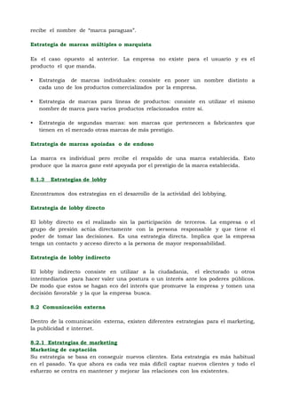 recibe el nombre de “marca paraguas”.

Estrategia de marcas múltiples o marquista
68
Es el caso opuesto al anterior. La empresa no existe para el usuario y es el
producto el que manda.

•   Estrategia de marcas individuales: consiste en poner un nombre distinto a
    cada uno de los productos comercializados por la empresa.

•   Estrategia de marcas para líneas de productos: consiste en utilizar el mismo
    nombre de marca para varios productos relacionados entre sí.

•   Estrategia de segundas marcas: son marcas que pertenecen a fabricantes que
    tienen en el mercado otras marcas de más prestigio.

Estrategia de marcas apoiadas o de endoso

La marca es individual pero recibe el respaldo de una marca establecida. Esto
produce que la marca gane esté apoyada por el prestigio de la marca establecida.

8.1.3   Estrategias de lobby

Encontramos dos estrategias en el desarrollo de la actividad del lobbying.

Estrategia de lobby directo

El lobby directo es el realizado sin la participación de terceros. La empresa o el
grupo de presión actúa directamente con la persona responsable y que tiene el
poder de tomar las decisiones. Es una estrategia directa. Implica que la empresa
tenga un contacto y acceso directo a la persona de mayor responsabilidad.

Estrategia de lobby indirecto

El lobby indirecto consiste en utilizar a la ciudadanía, el electorado u otros
intermediarios para hacer valer una postura o un interés ante los poderes públicos.
De modo que estos se hagan eco del interés que promueve la empresa y tomen una
decisión favorable y la que la empresa busca.

8.2 Comunicación externa

Dentro de la comunicación externa, existen diferentes estrategias para el marketing,
la publicidad e internet.

8.2.1 Estrategias de marketing
Marketing de captación
Su estrategia se basa en conseguir nuevos clientes. Esta estrategia es más habitual
en el pasado. Ya que ahora es cada vez más difícil captar nuevos clientes y todo el
esfuerzo se centra en mantener y mejorar las relaciones con los existentes.
 