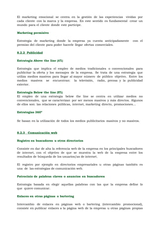 El marketing emocional se centra en la gestión de las experiencias vividas por
cada cliente con la marca y la empresa. En este sentido es fundamental crear un
mundo para el cliente donde este participe.

Marketing permisivo

Estrategia de marketing donde la empresa ya cuenta anticipadamente            con el
permiso del cliente para poder hacerle llegar ofertas comerciales.

8.2.2 Publicidad

Estrategia Above the line (ATL)

Estrategia que implica el empleo de medios tradicionales o convencionales para
publicitar la oferta y los mensajes de la empresa. Se trata de una estrategia que
utiliza medios masivos para llegar al mayor número de público objetivo. Entre los
medios masivos se encuentran: la televisión, radio, prensa y la publicidad
exterior.

Estrategia Below the line (BTL)
El empleo de una estrategia below the line se centra en utilizar medios no
convencionales, que se caracterizan por ser menos masivos y más directos. Algunos
de ellos son: las relaciones públicas, internet, marketing directo, promociones…

Estrategias 360º                                                                  71

Se basan en la utilización de todos los medios publicitarios masivos y no masivos.



8.2.3   Comunicación web

Registro en buscadores u otros directorios

Consiste en dar de alta la referencia web de la empresa en los principales buscadores
de internet, con el objetivo de que se muestra la web de la empresa entre los
resultados de búsqueda de los usuarios/as de internet.

El registro por ejemplo en directorios empresariales u otras páginas también es
una de las estrategias de comunicación web.

Patrocinio de palabras claves o anuncios en buscadores

Estrategia basada en elegir aquellas palabras con las que la empresa define lo
que quiere comunicar.

Enlaces en otras páginas o bartering

Intercambio de enlaces en páginas web o bartering (intercambio promocional),
consiste en publicar enlaces a la página web de la empresa u otras páginas propias
 