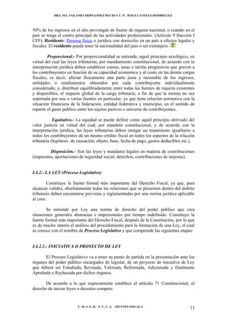 DRA. MA. YOLANDA HERNANDEZ BUCIO Y C. P. JESUS CASTILLO RODRIGUEZ



50% de los ingresos en el año provengan de fuente de riqueza nacional, o cuando en el
país se tenga el centro principal de las actividades profesionales. (Artículo 9 fracción I
CFF). Residente: Persona física o jurídica con domicilio en un país a efectos legales y
fiscales. El residente puede tener la nacionalidad del país o ser extranjero.

         Proporcional.- Por proporcionalidad se entiende, aquel principio axiológico, en
virtud del cual las leyes tributarias, por mandamiento constitucional, de acuerdo con la
interpretación jurídica deben establecer cuotas, tasas o tarifas progresivas que graven a
los contribuyentes en función de su capacidad económica y al costo en las demás cargas
fiscales, es decir, afectar físicamente una parte justa y razonable de los ingresos,
utilidades o rendimientos obtenidos por cada contribuyente individualmente
considerado; y, distribuir equilibradamente entre todas las fuentes de riqueza existentes
y disponibles, el impacto global de la carga tributaria, a fin de que la misma no sea
soportada por una o varias fuentes en particular, ya que tiene relación normativa con la
situación financiera de la federación, entidad federativa y municipio, en el sentido de
repartir el gasto publico entre los sujetos pasivos o universo de contribuyentes.

            Equitativo.- La equidad se puede definir como aquel principio derivado del
valor justicia en virtud del cual, por mandato constitucional, y de acuerdo con la
interpretación jurídica, las leyes tributarias deben otorgar un tratamiento igualitario a
todos los contribuyentes de un mismo crédito fiscal en todos los aspectos de la relación
tributaria (hipótesis de causación, objeto, base, fecha de pago, gastos deducibles etc.),

         Disposición.- Son las leyes y mandatos legales en materia de contribuciones
(impuestos, aportaciones de seguridad social; derechos, contribuciones de mejoras).


I.4.2.- LA LEY (Proceso Legislativo)

        Constituye la fuente formal más importante del Derecho Fiscal, ya que, para
alcanzar validez, absolutamente todas las relaciones que se presenten dentro del ámbito
tributario deben encontrarse previstas y reglamentadas por una norma jurídica aplicable
al caso.

        Se entiende por Ley una norma de derecho del poder público que crea
situaciones generales abstractas e impersonales por tiempo indefinido. Constituye la
fuente formal más importante del Derecho Fiscal, después de la Constitución, por lo que
es de mucho interés el análisis del procedimiento para la formación de una Ley, el cual
se conoce con el nombre de Proceso Legislativo y que comprende las siguientes etapas:


I.4.2.1.- INICIATIVA O PROYECTO DE LEY

      El Proceso Legislativo va a tener su punto de partida en la presentación ante los
órganos del poder público encargados de legislar, de un proyecto de iniciativa de Ley
que deberá ser Estudiada, Revisada, Valorada, Reformada, Adicionada y finalmente
Aprobada o Rechazada por dichos órganos.

       De acuerdo a lo que expresamente establece el artículo 71 Constitucional, el
derecho de iniciar leyes o decretos compete:


                         U. M. S .N. H. F. C. C. A. APUNTES FISCAL I                   11
 
