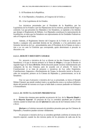 DRA. MA. YOLANDA HERNANDEZ BUCIO Y C. P. JESUS CASTILLO RODRIGUEZ



       I.- Al Presidente de la República;

       II.- A los Diputados y Senadores, al Congreso de la Unión; y

       III.- A las Legislaturas de los Estados.

        Las iniciativas presentadas por el Presidente de la República, por las
Legislaturas de los Estados o por las Diputaciones de los mismos, pasarán desde luego a
comisión. Las que presenten los Diputados o los Senadores, se sujetarán a los trámites
que designe el Reglamento de Debates. Los Diputados constituyen la representación de
la población, en tanto que los Senadores son representantes de las Entidades Federativas
ante el Congreso de la Unión.

        Además, el Reglamento Interior del Congreso de la Unión en su artículo 61
faculta a cualquier otra autoridad distinta de las señaladas o a los particulares para
formular iniciativas de Ley , presentándolas ante el Presidente de la Cámara en turno y
éste a su vez ante la Comisión que corresponda, quién determinará si procede su
discusión o no.


I.4.2.2.- DEBATE Y DISCUSION CAMARAL

       Un proyecto o iniciativa de Ley se discute en las dos Cámaras (Diputados y
Senadores); a la que lo discute primero se le llama de Origen y a la que lo discute en
segundo lugar se le llama Revisora. Dicha discusión puede iniciarse indistintamente por
cualquiera de las dos Cámaras; pero de acuerdo con el artículo 72 inciso h)
Constitucional, si se trata de proyecto o iniciativas de Ley sobre Empréstito,
Contribuciones, Impuestos o Reclutamiento de Tropas, la discusión inicial se llevará a
cabo sin excepción, primero en la Cámara de Diputados y, posteriormente, en la de
Senadores.

       Una vez que el proyecto o iniciativa de Ley es presentada, se inicia el llamado
Debate Cámaral, que puede conducir tanto a su aprobación como a su rechazo definitivo
dentro del período de sesiones en el que se halla dado a conocer pudiendo ser Ordinario
o Extraordinario.


I.4.2.3.- EL VETO Y LA SANCION PRESIDENCIAL

        Existen dos sistemas para aprobar un proyecto de Ley: de la Mayoría Simple y
de la Mayoría Especial. Un proyecto de Ley se considera aprobado por el primer
sistema cuando la mitad más uno del Quórum de cada una de las Cámaras emite el voto
a favor.

      Quórum es el mínimo necesario de miembros presentes para que las Cámaras de
Diputados y Senadores puedan sesionar válidamente.

      Un proyecto o iniciativa de Ley se considera aprobado conforme al sistema de la
mayoría especial, cuando las dos terceras partes de los presentes de cada una de las




                         U. M. S .N. H. F. C. C. A. APUNTES FISCAL I                 12
 