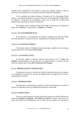 DRA. MA. YOLANDA HERNANDEZ BUCIO Y C. P. JESUS CASTILLO RODRIGUEZ



Cámaras dan su aprobación. Este sistema se sigue, por ejemplo, cuando se trata de
reformas a la Constitución o la creación de un nuevo Estado de la República.

       Al ser aprobado por ambas Cámaras el proyecto de Ley Hacendaria deberá
turnarse nuevamente al Ejecutivo para los efectos de su Promulgación y Publicación.
No obstante el Presidente de la República cuenta con un plazo de 10 (diez) días
(hábiles) para manifestar su rechazo o aceptación.

        En el primer caso se presenta la figura del “Veto” en tanto que en el segundo la
figura de la “Sanción” la que puede ser “Expresa” o “Tácita”.


I.4.2.3.1.- EL VETO PRESIDENCIAL

       Es la oposición a la formulación de reformas o adiciones por parte del Titular
del Poder Ejecutivo a un proyecto de Ley aprobado por el Congreso de la Unión.


I.4.2.3.2.- LA SANCION EXPRESA

        Tiene lugar cuando el Presidente manda promulgar y publicar una Ley porque
está de acuerdo con sus términos (Por Escrito).


I.4.2.3.3.- LA SANCION TACITA

        Se presenta cuando el Ejecutivo Federal deja transcurrir los 10 (diez) días
(hábiles) correspondientes, sin que devuelva con observaciones un proyecto de Ley
Fiscal al Congreso de la Unión (Por el transcurso del Tiempo).


I.4.2.4.- PROMULGACION Y PUBLICACION

        Constituyen los actos en virtud de los cuales el titular del Ejecutivo da a conocer
a la ciudadanía en general una Ley que fue aprobada por el Congreso de la Unión y
sancionada por él mismo.


I.4.2.4.1.- PROMULGACION

      Normalmente se materializa por medio de un Decreto Presidencial, el cual da a
conocer el contenido de una Ley debidamente aprobada y sancionada.


I.4.2.4.2.- PUBLICACION

       Viene a ser prácticamente el hecho material de insertar en el Diario Oficial de la
Federación (Órgano de Difusión del Gobierno Federal) los textos, tanto de la Ley
como del Decreto de Promulgación, con el objeto de que puedan ser conocidos y




                         U. M. S .N. H. F. C. C. A. APUNTES FISCAL I                    13
 