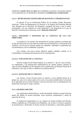 DRA. MA. YOLANDA HERNANDEZ BUCIO Y C. P. JESUS CASTILLO RODRIGUEZ



obedecidos (cuando entren en vigor) por la población en general y de manera especial
o en lo particular por sus destinatarios inmediatos (Contribuyentes y Profesionistas).


I.4.2.5.- REFRENDO DEL SECRETARIO DE HACIENDA Y CREDITO PULICO

        El artículo 92 de la Constitución Política de los Estados Unidos Mexicanos
menciona: “Todos los Reglamentos, los Decretos y las órdenes del Presidente deberán
estar firmados por el Secretario del Despacho, encargado del ramo a que el asunto
corresponda y sin este requisito no serán obedecidos”, esta disposición es lo que en
Derecho Constitucional se denomina como “Refrendo Ministerial”.


I.4.2.6.- INICIACION Y DURACION DE LA VIGENCIA DE UNA LEY
TRIBUTARIA

        La prudencia y las normas más elementales de un buen gobierno aconsejan que
se deje que transcurra un cierto lapso de tiempo entre la Publicación y la Iniciación de la
Vigencia a fin de que las mismas puedan ser estudiadas, analizadas y ponderadas por
sus destinatarios y por la ciudadanía en general.

      Casi siempre, una nueva norma tributaria implica múltiples cambios en la
Contabilidad y en la planeación financiera de los contribuyentes.


I.4.2.6.1.- INICIACION DE LA VIGENCIA

       Nuestro Código Fiscal Federal dispone en su artículo 7°, que las “leyes fiscales,
sus reglamentos y las disposiciones administrativas de carácter general, entrarán en
vigor en toda la República el día siguiente al de su publicación en el Diario Oficial de la
Federación, salvo que en ellas se establezca una fecha posterior.”


I.4.2.6.2.- DURACION DE LA VIGENCIA

       Las normas o Leyes Fiscales tienen su vigencia a veces definida dentro de la
propia Ley, pero en la mayor parte de los casos no se puede predeterminar la duración
de la aplicación de una norma tributaria, sino que hasta que esta sea abrogada por otra
disposición fiscal que la venga a sustituir.


I.4.3.- LOS REGLAMENTOS

       Los reglamentos administrativos, suelen desempeñar también un papel relevante
dentro del ámbito de nuestra disciplina, como necesario complemento y medio de
ejecución de la Ley.

       El reglamento administrativo es un conjunto de normas jurídicas del Derecho
Público expedidas por el Presidente de la República, con el único y exclusivo propósito
de pormenorizar y desarrollar en forma concreta los principios y enunciados generales


                         U. M. S .N. H. F. C. C. A. APUNTES FISCAL I                    14
 