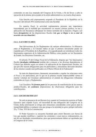 DRA. MA. YOLANDA HERNANDEZ BUCIO Y C. P. JESUS CASTILLO RODRIGUEZ



contenidos en una Ley emanada del Congreso de la Unión, a fin de llevar a cabo la
ejecución de la misma, proveyendo en la esfera administrativa a su exacta observancia.

       Esta función está expresamente asignada al Presidente de la República en la
fracción I del artículo 89 Constitucional como una facultad.

       En materia fiscal, la actividad reglamentaria presenta una importancia
trascendental, por la realidad que encontramos en nuestro sistema jurídico; su uso y
aplicación con frecuencia sobrepasan los límites normales de su función y llegan a ser
hasta derogatorios de las disposiciones fiscales (sin que se llegue o no a estar de
acuerdo con esa situación).


I.4.4.- LAS CIRCULARES

       Son derivaciones de los Reglamentos de carácter administrativo; la diferencia
entre el Reglamento y la Circular radica en que el primero únicamente puede ser
expedido por el Presidente de la República, y la segunda puede ser emitida por todos los
funcionarios superiores de la Administración Pública, como pueden ser los Secretarios
de Estado, los Directores Generales, etc.

        El artículo 35 del Código Fiscal de la Federación, dispone que “los funcionarios
fiscales facultados debidamente podrán dar a conocer a las diversas dependencias el
Criterio que deberán seguir en cuanto a la aplicación de las disposiciones fiscales, sin
que por ello nazcan obligaciones para los particulares y únicamente derivarán derechos
de los mismos cuando sean publicados en el Diario Oficial de la Federación”.

       Se trata de disposiciones claramente encaminadas a regular las relaciones entre
el Fisco y los particulares, por lo que en la práctica resulta imprescindible sumar el
enorme volumen de Circulares administrativas al cúmulo de obligaciones tributarias
contenidas en Leyes y Reglamentos.

        Las Circulares No forman parte de los procesos de manifestación de las normas
jurídico-fiscales, ni contienen disposiciones de observancia obligatoria para los
contribuyentes.


I.4.5.- LOS DECRETOS LEY

       Se está en presencia de un Decreto-Ley cuando la Constitución autoriza al Poder
Ejecutivo para expedir Leyes, sin necesidad de una delegación del Congreso de la
Unión; dicha autorización se otorga ante situaciones consideradas como graves para la
tranquilidad pública o cualquier otra que ponga a la sociedad en grave peligro (artículos
29 y 73 frac. XVI de la Constitución).

       El Poder Ejecutivo se encuentra facultado para emitir Decretos con fuerza de
Ley que pueden modificar y suprimir las existentes o crear nuevos ordenamientos, en
uso de sus facultades extraordinarias, pero que posteriormente deben ser aprobadas por
el Congreso de la Unión.




                        U. M. S .N. H. F. C. C. A. APUNTES FISCAL I                   15
 
