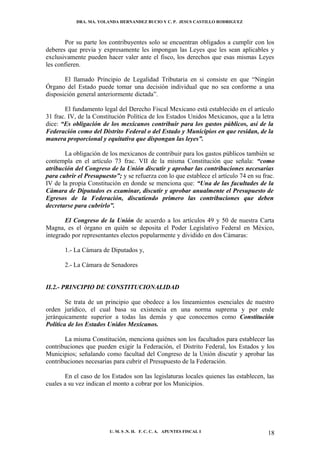 DRA. MA. YOLANDA HERNANDEZ BUCIO Y C. P. JESUS CASTILLO RODRIGUEZ



       Por su parte los contribuyentes solo se encuentran obligados a cumplir con los
deberes que previa y expresamente les impongan las Leyes que les sean aplicables y
exclusivamente pueden hacer valer ante el fisco, los derechos que esas mismas Leyes
les confieren.

       El llamado Principio de Legalidad Tributaria en si consiste en que “Ningún
Órgano del Estado puede tomar una decisión individual que no sea conforme a una
disposición general anteriormente dictada”.

       El fundamento legal del Derecho Fiscal Mexicano está establecido en el artículo
31 frac. IV, de la Constitución Política de los Estados Unidos Mexicanos, que a la letra
dice: “Es obligación de los mexicanos contribuir para los gastos públicos, así de la
Federación como del Distrito Federal o del Estado y Municipios en que residan, de la
manera proporcional y equitativa que dispongan las leyes”.

       La obligación de los mexicanos de contribuir para los gastos públicos también se
contempla en el artículo 73 frac. VII de la misma Constitución que señala: “como
atribución del Congreso de la Unión discutir y aprobar las contribuciones necesarias
para cubrir el Presupuesto”; y se refuerza con lo que establece el artículo 74 en su frac.
IV de la propia Constitución en donde se menciona que: “Una de las facultades de la
Cámara de Diputados es examinar, discutir y aprobar anualmente el Presupuesto de
Egresos de la Federación, discutiendo primero las contribuciones que deben
decretarse para cubrirlo”.

       El Congreso de la Unión de acuerdo a los artículos 49 y 50 de nuestra Carta
Magna, es el órgano en quién se deposita el Poder Legislativo Federal en México,
integrado por representantes electos popularmente y dividido en dos Cámaras:

       1.- La Cámara de Diputados y,

       2.- La Cámara de Senadores


II.2.- PRINCIPIO DE CONSTITUCIONALIDAD

        Se trata de un principio que obedece a los lineamientos esenciales de nuestro
orden jurídico, el cual basa su existencia en una norma suprema y por ende
jerárquicamente superior a todas las demás y que conocemos como Constitución
Política de los Estados Unidos Mexicanos.

       La misma Constitución, menciona quiénes son los facultados para establecer las
contribuciones que pueden exigir la Federación, el Distrito Federal, los Estados y los
Municipios; señalando como facultad del Congreso de la Unión discutir y aprobar las
contribuciones necesarias para cubrir el Presupuesto de la Federación.

       En el caso de los Estados son las legislaturas locales quienes las establecen, las
cuales a su vez indican el monto a cobrar por los Municipios.




                         U. M. S .N. H. F. C. C. A. APUNTES FISCAL I                   18
 