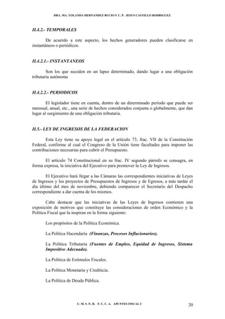 DRA. MA. YOLANDA HERNANDEZ BUCIO Y C. P. JESUS CASTILLO RODRIGUEZ



II.4.2.- TEMPORALES

        De acuerdo a este aspecto, los hechos generadores pueden clasificarse en
instantáneos o periódicos.


II.4.2.1.- INSTANTANEOS

        Son los que suceden en un lapso determinado, dando lugar a una obligación
tributaria autónoma


II.4.2.2.- PERIODICOS

        El legislador tiene en cuenta, dentro de un determinado período que puede ser
mensual, anual, etc., una serie de hechos considerados conjunta o globalmente, que dan
lugar al surgimiento de una obligación tributaria.


II.5.- LEY DE INGRESOS DE LA FEDERACION

       Esta Ley tiene su apoyo legal en el artículo 73, frac. VII de la Constitución
Federal, conforme al cual el Congreso de la Unión tiene facultades para imponer las
contribuciones necesarias para cubrir el Presupuesto.

       El artículo 74 Constitucional en su frac. IV segundo párrafo se consagra, en
forma expresa, la iniciativa del Ejecutivo para promover la Ley de Ingresos.

        El Ejecutivo hará llegar a las Cámaras las correspondientes iniciativas de Leyes
de Ingresos y los proyectos de Presupuestos de Ingresos y de Egresos, a más tardar el
día último del mes de noviembre, debiendo comparecer el Secretario del Despacho
correspondiente a dar cuenta de los mismos.

        Cabe destacar que las iniciativas de las Leyes de Ingresos contienen una
exposición de motivos que constituye las consideraciones de orden Económico y la
Política Fiscal que la inspiran en la forma siguiente:

       Los propósitos de la Política Económica.

       La Política Hacendaría (Finanzas, Procesos Inflacionarios).

       La Política Tributaria (Fuentes de Empleo, Equidad de Ingresos, Sistema
       Impositivo Adecuado).

       La Política de Estímulos Fiscales.

       La Política Monetaria y Crediticia.

       La Política de Deuda Pública.




                        U. M. S .N. H. F. C. C. A. APUNTES FISCAL I                  20
 