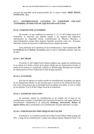 DRA. MA. YOLANDA HERNANDEZ BUCIO Y C. P. JESUS CASTILLO RODRIGUEZ



servicios de seguridad social proporcionados por el mismo Estado (IMSS, ISSSTE,
INFONAVIT, etc.).


II.5.7.- CONTRIBUCIONES CAUSADAS EN EJERCICIOS                                  FISCALES
ANTERIORES, PENDIENTES DE LIQUIDACION O DE PAGO


II.5.8.- INGRESOS POR ACCESORIOS

       De acuerdo a lo que establecen los artículos 2°, 3° y 21 del Código Fiscal de la
Federación, se menciona que también aunado a los ingresos por Impuestos,
Aportaciones de Seguridad Social, Contribuciones de Mejoras, Derechos, y
Aprovechamientos, existen Otros Ingresos llamados accesorios como son : Recargos,
Sanciones, Gastos de Ejecución e Indemnización por cheques devueltos.

        Estos participan de la naturaleza de las Contribuciones y Aprovechamientos (De
los Productos no se derivan Accesorios), para lo cual es importante analizar cada uno
de ellos.


II.5.8.1.- RECARGOS

       El artículo 21 del Código Fiscal Federal establece que cuando las contribuciones
no se cubran en la fecha o dentro de los plazos fijados por las disposiciones fiscales, el
monto de las mismas se Actualizará y además se deberán pagar Recargos por concepto
de indemnización al Fisco Federal por la falta de pago oportuno.


II.5.8.2.- SANCIONES

        Este tipo de ingresos se origina cuando los contribuyentes incumplen con alguna
de sus obligaciones fiscales, lo que ocasiona que se incurra en una infracción fiscal que
trae como consecuencia que la autoridad fiscal les aplique una multa, la cual se señala
de los artículos 70 al 91-B del Código Fiscal de la Federación.


II.5.8.3.- GASTOS DE EJECUCION

       Se ocasionan cuando los contribuyentes al no cumplir con el pago de sus
contribuciones a tiempo, la autoridad como una forma de presión a que pague aplican el
Procedimiento Administrativo de Ejecución (Embargo, Intervención, Remate de
algunos bienes, etc.), ocasionando a los contribuyentes un gasto adicional a su cargo.


II.5.8.4.- INDEMNIZACION POR CHEQUES DEVUELTOS

     El artículo 21 en el séptimo párrafo del Código Fiscal Federal señala un pago del
20% a cargo de los contribuyentes, cuando estos paguen alguna obligación fiscal a las




                         U. M. S .N. H. F. C. C. A. APUNTES FISCAL I                   22
 