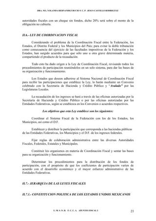 DRA. MA. YOLANDA HERNANDEZ BUCIO Y C. P. JESUS CASTILLO RODRIGUEZ



autoridades fiscales con un cheque sin fondos, dicho 20% será sobre el monto de la
obligación no cubierta.


II.6.- LEY DE COORDINACION FISCAL

       Considerando el problema de la Coordinación Fiscal entre la Federación, los
Estados, el Distrito Federal y los Municipios del País; para evitar la doble tributación
como consecuencia del ejercicio de las facultades impositivas de la Federación y los
Estados, han surgido acuerdos para que sólo uno u otra grave determinada materia,
compartiendo el producto de la recaudación.

       Todo esto ha dado origen a la Ley de Coordinación Fiscal, revisando todos los
procedimientos de participación reuniéndolos en un solo sistema, para dar las bases de
su organización y funcionamiento.

       Los Estados que deseen adherirse al Sistema Nacional de Coordinación Fiscal
para recibir las participaciones que establece la Ley, lo harán mediante un Convenio
celebrado con la Secretaria de Hacienda y Crédito Público y “Avalado” por las
Legislaturas Locales.

       La recaudación de los ingresos se hará a través de las oficinas autorizadas por la
Secretaría de Hacienda y Crédito Público o por las oficinas autorizadas por las
Entidades Federativas, según se establezca en los Convenios o acuerdos respectivos.

                Los objetivos que esta Ley establece son los siguientes:

      Coordinar el Sistema Fiscal de la Federación con los de los Estados, los
Municipios, así como el D.F.

        Establecer y distribuir la participación que corresponda a las haciendas públicas
de las Entidades Federativas, los Municipios y el D.F. de los ingresos federales.

       Fijar reglas de colaboración administrativa entre las diversas Autoridades
Fiscales, Federales, Estatales y Municipales.

       Constituir los organismos en materia de Coordinación Fiscal y sentar las bases
para su organización y funcionamiento.

        Determinar los procedimientos para la distribución de los fondos de
participación, con el propósito de que los coeficientes de participación varíen de
acuerdo con el desarrollo económico y el mayor esfuerzo administrativo de las
Entidades Federativas.


II.7.- JERARQUIA DE LAS LEYES FISCALES


II.7.1.- CONSTITUCION POLITICA DE LOS ESTADOS UNIDOS MEXICANOS




                         U. M. S .N. H. F. C. C. A. APUNTES FISCAL I                   23
 