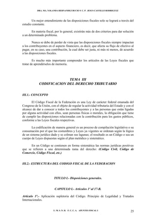 DRA. MA. YOLANDA HERNANDEZ BUCIO Y C. P. JESUS CASTILLO RODRIGUEZ



       Un mejor entendimiento de las disposiciones fiscales solo se logrará a través del
estudio constante.

       En materia fiscal, por lo general, existirán más de dos criterios para dar solución
a un determinado problema.

        Nunca se debe de perder de vista que las disposiciones fiscales siempre impactan
a los contribuyentes en el aspecto financiero, es decir, que afecta su flujo de efectivo al
pagar, en su caso, una contribución, la cual debe ser justa, ni más ni menos, de acuerdo
a las disposiciones fiscales.

        Es mucho más importante comprender los artículos de las Leyes fiscales que
tratar de aprendérselos de memoria.



                           TEMA III
             CODIFICACION DEL DERECHO TRIBUTARIO

III.1.- CONCEPTO

       El Código Fiscal de la Federación es una Ley de carácter federal emanada del
Congreso de la Unión, con el objeto de regular la actividad tributaria del Estado y con el
alcance de dar a conocer a todos los contribuyentes y a las personas que están ligadas
por alguna actividad con ellos, sean personas físicas o morales, la obligación que tiene
de cumplir las disposiciones relacionadas con la contribución para los gastos públicos,
conforme a las Leyes fiscales respectivas.

       La codificación de manera general es un proceso de compilación legislativa o su
consumación por el que las costumbres y Leyes ya vigentes se ordenan según la lógica
de un sistema jurídico dado y se colman sus lagunas; el resultado es un Código o sea un
cuerpo de Leyes dispuestas según el plan metódico y sistemático.

      En un Código se contienen en forma sistemática las normas jurídicas positivas
que se refieren a una determinada rama del derecho: (Código Civil, Código de
Comercio, Código Fiscal, etc.)


III.2.- ESTRUCTURA DEL CODIGO FISCAL DE LA FEDERACION



                         TITULO I.- Disposiciones generales.


                          CAPITULO I.- Artículos 1º al 17-B.

Artículo 1°.- Aplicación supletoria del Código. Principio de Legalidad y Tratados
Internacionales.


                         U. M. S .N. H. F. C. C. A. APUNTES FISCAL I                    25
 