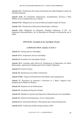 DRA. MA. YOLANDA HERNANDEZ BUCIO Y C. P. JESUS CASTILLO RODRIGUEZ



Artículo 32-C.- Notificación de Cesiones de Derechos de Crédito Mediante Contrato de
Factoraje Financiero.

Artículo 32-D.- No Contratarán Adquisiciones, Arrendamientos, Servicios u Obra
Pública con los Contribuyentes que se indican.

Artículo 32-E.- Obligación de las Casas de Bolsa de Expedir Estados de Cuenta.

Artículo 32-F.- Destrucción de Mercancías Deterioradas u obsoletas.

Artículo 32-G.- Obligación de Federación, Entidades Federativas, el D.F., sus
Organismos Descentralizados y de los Municipios de Presentar la Información que se
indica.



                 TITULO III.- Facultades de las Autoridades Fiscales


                      CAPITULO UNICO Artículos 33 al 69- A

Artículo 33.- Normas para las Autoridades.

Artículo 33-A.- Aclaraciones ante las Autoridades.

Artículo 34.- Consultas a las Autoridades Fiscales.

Artículo 34-A.- Consultas sobre Precios de Transferencia en Operaciones con Partes
Relacionadas. Aplicación de Tratados para Evitar la Doble Tributación.

Artículo 35- Criterios Fiscales.

Artículo 36.- Resoluciones Favorables a Particulares.

Artículo 36-Bis.- Vigencia de Resoluciones Individuales o para agrupaciones.

Artículo 37.- Resolución de Instancias o Peticiones en 3 Meses. Negativa Ficta.
Interposición de Medios de Defensa.

Artículo 38.- Requisitos de las Notificaciones.

Artículo 39.- Facultades del Ejecutivo Federal.

Artículo 40.- Medidas de Apremio ante Oposición u Obstaculización a las Autoridades.

Artículo 41.- Omisión de Declaraciones, Avisos o Documentos.

Artículo 41-A.- Solicitud de Informes o Documentos para Aclarar Declaraciones.

Artículo 41-B.- Verificación de Datos Proporcionados al RFC


                         U. M. S .N. H. F. C. C. A. APUNTES FISCAL I              29
 