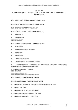 DRA. MA. YOLANDA HERNANDEZ BUCIO Y C. P. JESUS CASTILLO RODRIGUEZ




                     TEMA II
  FUNDAMENTOS CONSTITUCIONALES DEL DERECHO FISCAL
                    MEXICANO


II.1.- PRINCIPIO DE LEGALIDAD TRIBUTARIA

II.2.- PRINCIPIO DE CONSTITUCIONALIDAD

II.3.- LÍMITES CONSTITUCIONALES

II.4.- LÍMITES ESPACIALES Y TEMPORALES
II.4.1.- ESPACIALES

II.4.2.- TEMPORALES
II.4.2.1.- INSTANTANEOS
II.4.2.2.- PERIODICOS


II.5.- LEY DE INGRESOS DE LA FEDERACION
II.5.1.- IMPUESTOS

II.5.2.- CONTIBUCIONES DE MEJORAS

II.5.3.- DERECHOS

II.5.4.- PRODUCTOS

II.5.5.- APROVECHAMIENTOS

II.5.6.- APORTACIONES DE SEGURIDAD SOCIAL

II.5.7.- CONTRIBUCIONES CAUSADAS EN                   EJERCICIOS         FISCALES   ANTERIORES,
PENDIENTES DE LIQUIDACION O DE PAGO

II.5.8.- INGRESOS POR ACCESORIOS
II.5.8.1.- RECARGOS
II.5.8.2.- SANCIONES
II.5.8.3.- GASTOS DE EJECUCION
II.5.8.4.- INDEMNIZACIONES POR CHEQUES DEVUELTOS


II.6.- LEY DE COORDINACION FISCAL

II.7.- JERARQUIA DE LAS LEYES FISCALES
II.7.1.- CONSTITUCION POLITICA DE LOS ESTADOS UNIDOS MEXICANOS

II.7.2.- LEYES FISCALES

II.7.3.- CODIGO FISCAL DE LA FEDERACION

II.7.4.- REGLAMENTOS DE LAS LEYES FISCALES

II.7.5.- OFICIOS CIRCULARES Y CRITERIOS




                           U. M. S .N. H. F. C. C. A. APUNTES FISCAL I                        3
 
