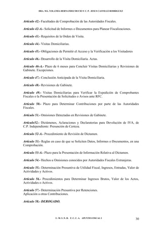 DRA. MA. YOLANDA HERNANDEZ BUCIO Y C. P. JESUS CASTILLO RODRIGUEZ



Artículo 42.- Facultades de Comprobación de las Autoridades Fiscales.

Artículo 42-A.- Solicitud de Informes o Documentos para Planear Fiscalizaciones.

Artículo 43.- Requisitos de la Orden de Visita.

Artículo 44.- Visitas Domiciliarias.

Artículo 45.- Obligaciones de Permitir el Acceso y la Verificación a los Visitadores

Artículo 46.- Desarrollo de la Visita Domiciliaria. Actas.

Artículo 46-A.- Plazo de 6 meses para Concluir Visitas Domiciliarias y Revisiones de
Gabinete. Excepciones.

Artículo 47.- Conclusión Anticipada de la Visita Domiciliaria.

Artículo 48.- Revisiones de Gabinete.

Artículo 49.- Visitas Domiciliarias para Verificar la Expedición de Comprobantes
Fiscales o la Presentación de Solicitudes o Avisos ante RFC.

Artículo 50.- Plazo para Determinar Contribuciones por parte de las Autoridades
Fiscales.

Artículo 51.- Omisiones Detectadas en Revisiones de Gabinete.

Artículo52.- Dictámenes, Aclaraciones y Declaratorias para Devolución de IVA, de
C.P. Independiente: Presunción de Certeza.

Artículo 52-A.- Procedimiento de Revisión de Dictamen.

Artículo 53.- Reglas en caso de que se Soliciten Datos, Informes o Documentos, en una
Comprobación.

Artículo 53-A.- Plazo para la Presentación de Información Relativa al Dictamen.

Artículo 54.- Hechos u Omisiones conocidos por Autoridades Fiscales Extranjeras.

Artículo 55.- Determinación Presuntiva de Utilidad Fiscal, Ingresos, Entradas, Valor de
Actividades y Activos.

Artículo 56.- Procedimientos para Determinar Ingresos Brutos, Valor de los Actos,
Actividades o Activos.

Artículo 57.- Determinación Presuntiva por Retenciones.
Aplicación a otras Contribuciones.

Artículo 58.- DEROGADO.




                         U. M. S .N. H. F. C. C. A. APUNTES FISCAL I                   30
 