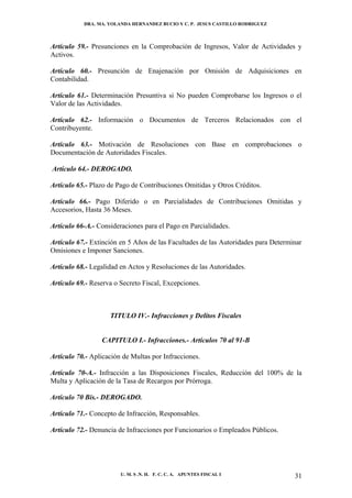 DRA. MA. YOLANDA HERNANDEZ BUCIO Y C. P. JESUS CASTILLO RODRIGUEZ



Artículo 59.- Presunciones en la Comprobación de Ingresos, Valor de Actividades y
Activos.

Artículo 60.- Presunción de Enajenación por Omisión de Adquisiciones en
Contabilidad.

Artículo 61.- Determinación Presuntiva si No pueden Comprobarse los Ingresos o el
Valor de las Actividades.

Artículo 62.- Información o Documentos de Terceros Relacionados con el
Contribuyente.

Artículo 63.- Motivación de Resoluciones con Base en comprobaciones o
Documentación de Autoridades Fiscales.

Artículo 64.- DEROGADO.

Artículo 65.- Plazo de Pago de Contribuciones Omitidas y Otros Créditos.

Artículo 66.- Pago Diferido o en Parcialidades de Contribuciones Omitidas y
Accesorios, Hasta 36 Meses.

Artículo 66-A.- Consideraciones para el Pago en Parcialidades.

Artículo 67.- Extinción en 5 Años de las Facultades de las Autoridades para Determinar
Omisiones e Imponer Sanciones.

Artículo 68.- Legalidad en Actos y Resoluciones de las Autoridades.

Artículo 69.- Reserva o Secreto Fiscal, Excepciones.



                    TITULO IV.- Infracciones y Delitos Fiscales


                 CAPITULO I.- Infracciones.- Artículos 70 al 91-B

Artículo 70.- Aplicación de Multas por Infracciones.

Artículo 70-A.- Infracción a las Disposiciones Fiscales, Reducción del 100% de la
Multa y Aplicación de la Tasa de Recargos por Prórroga.

Artículo 70 Bis.- DEROGADO.

Artículo 71.- Concepto de Infracción, Responsables.

Artículo 72.- Denuncia de Infracciones por Funcionarios o Empleados Públicos.




                        U. M. S .N. H. F. C. C. A. APUNTES FISCAL I                31
 