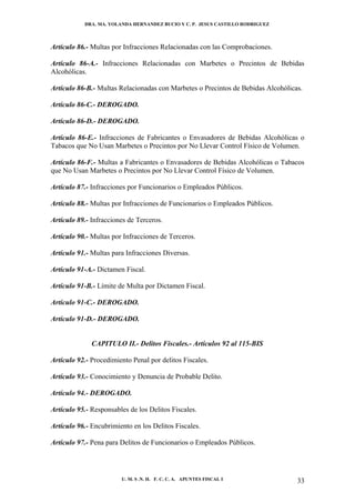 DRA. MA. YOLANDA HERNANDEZ BUCIO Y C. P. JESUS CASTILLO RODRIGUEZ



Artículo 86.- Multas por Infracciones Relacionadas con las Comprobaciones.

Artículo 86-A.- Infracciones Relacionadas con Marbetes o Precintos de Bebidas
Alcohólicas.

Artículo 86-B.- Multas Relacionadas con Marbetes o Precintos de Bebidas Alcohólicas.

Artículo 86-C.- DEROGADO.

Artículo 86-D.- DEROGADO.

Artículo 86-E.- Infracciones de Fabricantes o Envasadores de Bebidas Alcohólicas o
Tabacos que No Usan Marbetes o Precintos por No Llevar Control Físico de Volumen.

Artículo 86-F.- Multas a Fabricantes o Envasadores de Bebidas Alcohólicas o Tabacos
que No Usan Marbetes o Precintos por No Llevar Control Físico de Volumen.

Artículo 87.- Infracciones por Funcionarios o Empleados Públicos.

Artículo 88.- Multas por Infracciones de Funcionarios o Empleados Públicos.

Artículo 89.- Infracciones de Terceros.

Artículo 90.- Multas por Infracciones de Terceros.

Artículo 91.- Multas para Infracciones Diversas.

Artículo 91-A.- Dictamen Fiscal.

Artículo 91-B.- Límite de Multa por Dictamen Fiscal.

Artículo 91-C.- DEROGADO.

Artículo 91-D.- DEROGADO.


              CAPITULO II.- Delitos Fiscales.- Artículos 92 al 115-BIS

Artículo 92.- Procedimiento Penal por delitos Fiscales.

Artículo 93.- Conocimiento y Denuncia de Probable Delito.

Artículo 94.- DEROGADO.

Artículo 95.- Responsables de los Delitos Fiscales.

Artículo 96.- Encubrimiento en los Delitos Fiscales.

Artículo 97.- Pena para Delitos de Funcionarios o Empleados Públicos.




                        U. M. S .N. H. F. C. C. A. APUNTES FISCAL I               33
 