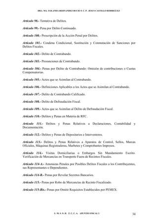 DRA. MA. YOLANDA HERNANDEZ BUCIO Y C. P. JESUS CASTILLO RODRIGUEZ



Artículo 98.- Tentativa de Delitos.

Artículo 99.- Pena por Delito Continuado.

Artículo 100.- Prescripción de la Acción Penal por Delitos.

Artículo 101.- Condena Condicional, Sustitución y Conmutación de Sanciones por
Delitos Fiscales.

Artículo 102.- Delito de Contrabando.

Artículo 103.- Presunciones de Contrabando.

Artículo 104.- Penas por Delito de Contrabando: Omisión de contribuciones o Cuotas
Compensatorias.

Artículo 105.- Actos que se Asimilan al Contrabando.

Artículo 106.- Definiciones Aplicables a los Actos que se Asimilan al Contrabando.

Artículo 107.- Delito de Contrabando Calificado.

Artículo 108.- Delito de Defraudación Fiscal.

Artículo 109.- Actos que se Asimilan al Delito de Defraudación Fiscal.

Artículo 110.- Delitos y Penas en Materia de RFC.

Artículo 111.- Delitos y Penas Relativos a Declaraciones, Contabilidad y
Documentación.

Artículo 112.- Delitos y Penas de Depositarios e Interventores.

Artículo 113.- Delitos y Penas Relativos a Aparatos de Control, Sellos, Marcas
Oficiales, Máquinas Registradoras, Marbetes y Comprobantes Impresos.

Artículo 114.- Visitas Domiciliarias o Embargos Sin Mandamiento Escrito.
Verificación de Mercancías en Transporte Fuera de Recintos Fiscales.

Artículo 114-A.- Amenazas Penales por Posibles Delitos Fiscales a los Contribuyentes,
sus Representantes o Dependientes.

Artículo 114-B.- Penas por Revelar Secretos Bancarios.

Artículo 115.- Penas por Robo de Mercancías de Recinto Fiscalizado.

Artículo 115-Bis.- Penas por Omitir Requisitos Establecidos por PEMEX.




                         U. M. S .N. H. F. C. C. A. APUNTES FISCAL I                 34
 