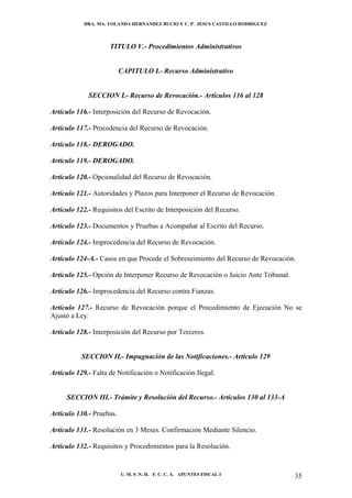 DRA. MA. YOLANDA HERNANDEZ BUCIO Y C. P. JESUS CASTILLO RODRIGUEZ



                     TITULO V.- Procedimientos Administrativos


                          CAPITULO I.- Recurso Administrativo


             SECCION I.- Recurso de Revocación.- Artículos 116 al 128

Artículo 116.- Interposición del Recurso de Revocación.

Artículo 117.- Procedencia del Recurso de Revocación.

Artículo 118.- DEROGADO.

Artículo 119.- DEROGADO.

Artículo 120.- Opcionalidad del Recurso de Revocación.

Artículo 121.- Autoridades y Plazos para Interponer el Recurso de Revocación.

Artículo 122.- Requisitos del Escrito de Interposición del Recurso.

Artículo 123.- Documentos y Pruebas a Acompañar al Escrito del Recurso.

Artículo 124.- Improcedencia del Recurso de Revocación.

Artículo 124-A.- Casos en que Procede el Sobreseimiento del Recurso de Revocación.

Artículo 125.- Opción de Interponer Recurso de Revocación o Juicio Ante Tribunal.

Artículo 126.- Improcedencia del Recurso contra Fianzas.

Artículo 127.- Recurso de Revocación porque el Procedimiento de Ejecución No se
Ajustó a Ley.

Artículo 128.- Interposición del Recurso por Terceros.


           SECCION II.- Impugnación de las Notificaciones.- Artículo 129

Artículo 129.- Falta de Notificación o Notificación Ilegal.


     SECCION III.- Trámite y Resolución del Recurso.- Artículos 130 al 133-A

Artículo 130.- Pruebas.

Artículo 131.- Resolución en 3 Meses. Confirmación Mediante Silencio.

Artículo 132.- Requisitos y Procedimientos para la Resolución.


                          U. M. S .N. H. F. C. C. A. APUNTES FISCAL I               35
 