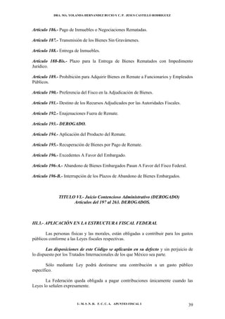 DRA. MA. YOLANDA HERNANDEZ BUCIO Y C. P. JESUS CASTILLO RODRIGUEZ



Artículo 186.- Pago de Inmuebles o Negociaciones Rematadas.

Artículo 187.- Transmisión de los Bienes Sin Gravámenes.

Artículo 188.- Entrega de Inmuebles.

Artículo 188-Bis.- Plazo para la Entrega de Bienes Rematados con Impedimento
Jurídico.

Artículo 189.- Prohibición para Adquirir Bienes en Remate a Funcionarios y Empleados
Públicos.

Artículo 190.- Preferencia del Fisco en la Adjudicación de Bienes.

Artículo 191.- Destino de los Recursos Adjudicados por las Autoridades Fiscales.

Artículo 192.- Enajenaciones Fuera de Remate.

Artículo 193.- DEROGADO.

Artículo 194.- Aplicación del Producto del Remate.

Artículo 195.- Recuperación de Bienes por Pago de Remate.

Artículo 196.- Excedentes A Favor del Embargado.

Artículo 196-A.- Abandono de Bienes Embargados Pasan A Favor del Fisco Federal.

Artículo 196-B.- Interrupción de los Plazos de Abandono de Bienes Embargados.



              TITULO VI.- Juicio Contencioso Administrativo (DEROGADO)
                    Artículos del 197 al 263. DEROGADOS.



III.3.- APLICACIÓN EN LA ESTRUCTURA FISCAL FEDERAL

       Las personas físicas y las morales, están obligadas a contribuir para los gastos
públicos conforme a las Leyes fiscales respectivas.

        Las disposiciones de este Código se aplicarán en su defecto y sin perjuicio de
lo dispuesto por los Tratados Internacionales de los que México sea parte.

       Sólo mediante Ley podrá destinarse una contribución a un gasto público
específico.

       La Federación queda obligada a pagar contribuciones únicamente cuando las
Leyes lo señalen expresamente.


                        U. M. S .N. H. F. C. C. A. APUNTES FISCAL I                 39
 
