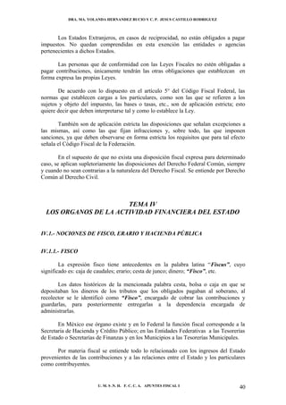 DRA. MA. YOLANDA HERNANDEZ BUCIO Y C. P. JESUS CASTILLO RODRIGUEZ



       Los Estados Extranjeros, en casos de reciprocidad, no están obligados a pagar
impuestos. No quedan comprendidas en esta exención las entidades o agencias
pertenecientes a dichos Estados.

       Las personas que de conformidad con las Leyes Fiscales no estén obligadas a
pagar contribuciones, únicamente tendrán las otras obligaciones que establezcan en
forma expresa las propias Leyes.

       De acuerdo con lo dispuesto en el artículo 5° del Código Fiscal Federal, las
normas que establecen cargas a los particulares, como son las que se refieren a los
sujetos y objeto del impuesto, las bases o tasas, etc., son de aplicación estricta; esto
quiere decir que deben interpretarse tal y como lo establece la Ley.

       También son de aplicación estricta las disposiciones que señalan excepciones a
las mismas, así como las que fijan infracciones y, sobre todo, las que imponen
sanciones, ya que deben observarse en forma estricta los requisitos que para tal efecto
señala el Código Fiscal de la Federación.

        En el supuesto de que no exista una disposición fiscal expresa para determinado
caso, se aplican supletoriamente las disposiciones del Derecho Federal Común, siempre
y cuando no sean contrarias a la naturaleza del Derecho Fiscal. Se entiende por Derecho
Común al Derecho Civil.



                       TEMA IV
  LOS ORGANOS DE LA ACTIVIDAD FINANCIERA DEL ESTADO


IV.1.- NOCIONES DE FISCO, ERARIO Y HACIENDA PÚBLICA


IV.1.1.- FISCO

        La expresión fisco tiene antecedentes en la palabra latina “Fiscus”, cuyo
significado es: caja de caudales; erario; cesta de junco; dinero; “Fisco”, etc.

       Los datos históricos de la mencionada palabra cesta, bolsa o caja en que se
depositaban los dineros de los tributos que los obligados pagaban al soberano, al
recolector se le identificó como “Fisco”, encargado de cobrar las contribuciones y
guardarlas, para posteriormente entregarlas a la dependencia encargada de
administrarlas.

       En México ese órgano existe y en lo Federal la función fiscal corresponde a la
Secretaria de Hacienda y Crédito Público; en las Entidades Federativas a las Tesorerías
de Estado o Secretarías de Finanzas y en los Municipios a las Tesorerías Municipales.

       Por materia fiscal se entiende todo lo relacionado con los ingresos del Estado
provenientes de las contribuciones y a las relaciones entre el Estado y los particulares
como contribuyentes.


                        U. M. S .N. H. F. C. C. A. APUNTES FISCAL I                  40
 