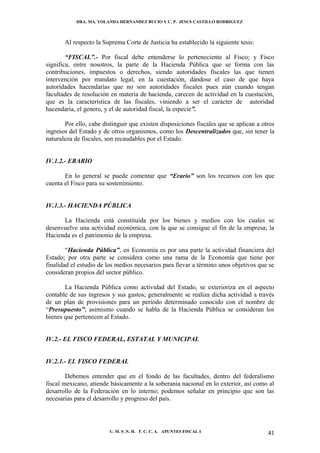 DRA. MA. YOLANDA HERNANDEZ BUCIO Y C. P. JESUS CASTILLO RODRIGUEZ



       Al respecto la Suprema Corte de Justicia ha establecido la siguiente tesis:

        “FISCAL”.- Por fiscal debe entenderse lo perteneciente al Fisco; y Fisco
significa, entre nosotros, la parte de la Hacienda Pública que se forma con las
contribuciones, impuestos o derechos, siendo autoridades fiscales las que tienen
intervención por mandato legal, en la cuestación, dándose el caso de que haya
autoridades hacendarías que no son autoridades fiscales pues aún cuando tengan
facultades de resolución en materia de hacienda, carecen de actividad en la cuestación,
que es la característica de las fiscales, viniendo a ser el carácter de autoridad
hacendaria, el genero, y el de autoridad fiscal, la especie”.

       Por ello, cabe distinguir que existen disposiciones fiscales que se aplican a otros
ingresos del Estado y de otros organismos, como los Descentralizados que, sin tener la
naturaleza de fiscales, son recaudables por el Estado.


IV.1.2.- ERARIO

       En lo general se puede comentar que “Erario” son los recursos con los que
cuenta el Fisco para su sostenimiento.


IV.1.3.- HACIENDA PÚBLICA

      La Hacienda está constituida por los bienes y medios con los cuales se
desenvuelve una actividad económica, con la que se consigue el fin de la empresa; la
Hacienda es el patrimonio de la empresa.

        “Hacienda Pública”, en Economía es por una parte la actividad financiera del
Estado; por otra parte se considera como una rama de la Economía que tiene por
finalidad el estudio de los medios necesarios para llevar a término unos objetivos que se
consideran propios del sector público.

       La Hacienda Pública como actividad del Estado, se exterioriza en el aspecto
contable de sus ingresos y sus gastos; generalmente se realiza dicha actividad a través
de un plan de provisiones para un periodo determinado conocido con el nombre de
“Presupuesto”; asimismo cuando se habla de la Hacienda Pública se consideran los
bienes que pertenecen al Estado.


IV.2.- EL FISCO FEDERAL, ESTATAL Y MUNICIPAL


IV.2.1.- EL FISCO FEDERAL

        Debemos entender que en el fondo de las facultades, dentro del federalismo
fiscal mexicano, atiende básicamente a la soberanía nacional en lo exterior, así como al
desarrollo de la Federación en lo interno; podemos señalar en principio que son las
necesarias para el desarrollo y progreso del país.




                         U. M. S .N. H. F. C. C. A. APUNTES FISCAL I                   41
 
