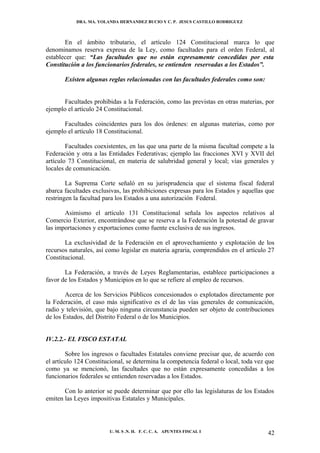DRA. MA. YOLANDA HERNANDEZ BUCIO Y C. P. JESUS CASTILLO RODRIGUEZ



       En el ámbito tributario, el artículo 124 Constitucional marca lo que
denominamos reserva expresa de la Ley, como facultades para el orden Federal, al
establecer que: “Las facultades que no están expresamente concedidas por esta
Constitución a los funcionarios federales, se entienden reservadas a los Estados”.

       Existen algunas reglas relacionadas con las facultades federales como son:


      Facultades prohibidas a la Federación, como las previstas en otras materias, por
ejemplo el artículo 24 Constitucional.

      Facultades coincidentes para los dos órdenes: en algunas materias, como por
ejemplo el artículo 18 Constitucional.

        Facultades coexistentes, en las que una parte de la misma facultad compete a la
Federación y otra a las Entidades Federativas; ejemplo las fracciones XVI y XVII del
artículo 73 Constitucional, en materia de salubridad general y local; vías generales y
locales de comunicación.

        La Suprema Corte señaló en su jurisprudencia que el sistema fiscal federal
abarca facultades exclusivas, las prohibiciones expresas para los Estados y aquellas que
restringen la facultad para los Estados a una autorización Federal.

       Asimismo el artículo 131 Constitucional señala los aspectos relativos al
Comercio Exterior, encontrándose que se reserva a la Federación la potestad de gravar
las importaciones y exportaciones como fuente exclusiva de sus ingresos.

       La exclusividad de la Federación en el aprovechamiento y explotación de los
recursos naturales, así como legislar en materia agraria, comprendidos en el artículo 27
Constitucional.

       La Federación, a través de Leyes Reglamentarias, establece participaciones a
favor de los Estados y Municipios en lo que se refiere al empleo de recursos.

        Acerca de los Servicios Públicos concesionados o explotados directamente por
la Federación, el caso más significativo es el de las vías generales de comunicación,
radio y televisión, que bajo ninguna circunstancia pueden ser objeto de contribuciones
de los Estados, del Distrito Federal o de los Municipios.


IV.2.2.- EL FISCO ESTATAL

        Sobre los ingresos o facultades Estatales conviene precisar que, de acuerdo con
el artículo 124 Constitucional, se determina la competencia federal o local, toda vez que
como ya se mencionó, las facultades que no están expresamente concedidas a los
funcionarios federales se entienden reservadas a los Estados.

       Con lo anterior se puede determinar que por ello las legislaturas de los Estados
emiten las Leyes impositivas Estatales y Municipales.




                        U. M. S .N. H. F. C. C. A. APUNTES FISCAL I                   42
 
