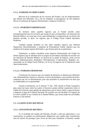 DRA. MA. YOLANDA HERNANDEZ BUCIO Y C. P. JESUS CASTILLO RODRIGUEZ



V.1.2.- INGRESOS NO TRIBUTARIOS

       Derivan de la explotación de los recursos del Estado y de los financiamientos
que obtiene por diferentes vías a fin de completar su presupuesto; de ello podemos
derivar la existencia de Ingresos Patrimoniales e Ingresos Crediticios.


V.1.2.1.- INGRESOS PATRIMONIALES

       Se incluyen todos aquellos ingresos que el Estado percibe como
contraprestaciones por los servicios que otorga sin que correspondan a sus funciones de
Derecho Público, así como por el uso, aprovechamiento o enajenación de sus bienes del
dominio privado, es decir, los ingresos que el Código Fiscal Federal denomina
Productos.

       También quedan incluidos en éste rubro aquellos ingresos que obtienen
Organismos Descentralizados y empresas de Participación Estatal, ingresos que son
producto de la propia riqueza del Estado y que forman parte de su patrimonio.

       Finalmente, se deben considerar como Ingresos Patrimoniales del Estado los
demás ingresos que no obstante tener su origen en actividades realizadas de acuerdo con
sus funciones de Derecho Público, no derivan de su poder de Imperio, como son las
Multas, Indemnizaciones, Reintegros, Participaciones, Cooperaciones, Regalías, etc.,
enunciados en el Código Fiscal Federal y en la Ley de Ingresos de la Federación como
Aprovechamientos.


V.1.2.2.- INGRESOS CREDITICIOS

        Constituyen los recursos que con carácter de préstamo se obtienen por diferentes
vías: financiamientos internos o externos, a través de préstamos o por emisión de bonos,
cualquiera que sea su denominación, pero que presentan la característica de tener que
ser rembolsados en su oportunidad.

        Nuestra Constitución, en el artículo 73 frac. VIII, faculta al Poder Legislativo
para sentar las bases sobre las cuales el Ejecutivo pueda celebrar empréstitos sobre el
crédito de la Nación, para aprobar las operaciones que al efecto realice y para reconocer
y disponer el pago de la Deuda Nacional. De acuerdo con esta facultad, el Congreso de
la Unión expidió la Ley General de la Deuda Pública, que norma todas las actividades
relativas a esta materia.


V.2.- CLASIFICACION DOCTRINAL


V.2.1.- CONCEPTO DE DOCTRINA

       Es el resultado del estudio del Derecho, llevado a cabo por particulares y sus
conclusiones no pueden ser jurídicamente obligatorias aun cuando tales conclusiones
sean de autores de prestigio; pero sirven de base para interpretar el Derecho cuando


                        U. M. S .N. H. F. C. C. A. APUNTES FISCAL I                   45
 