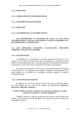 DRA. MA. YOLANDA HERNANDEZ BUCIO Y C. P. JESUS CASTILLO RODRIGUEZ



V.3.1.- IMPUESTOS


V.3.2.- APORTACIONES DE SEGURIDAD SOCIAL


V.3.3.- CONTRIBUCIONES DE MEJORAS


V.3.4.- DERECHOS


V.3.5.- ACCESORIOS DE LAS CONTRIBUCIONES


     LAS DEFINICIONES O CONCEPTOS DE CADA UNA DE ESTAS
CONTRIBUCIONES YA SE HAN ESTUDIADO EN TEMAS ANTERIORES (LEY
DE INGRESOS DE LA FEDERACION).


V.4.- LOS IMPUESTOS, CONCEPTO,                          CLASIFICACION,      PRINCIPIOS
TEORICOS Y EFECTOS FINANCIEROS


V.4.1.- LOS IMPUESTOS

        Es indudable que la finalidad de la actividad financiera del Estado es la de
allegarse de los ingresos necesarios para estar en condiciones de sufragar los gastos
públicos; la fuente principal de que se vale para satisfacer las necesidades colectivas son
los Impuestos con los cuales está en condiciones de solventar su presupuesto.

       De acuerdo con el artículo 31 frac. IV de la Constitución Política de los Estados
Unidos Mexicanos, el contribuyente está obligado a contribuir al sostenimiento de los
gastos públicos, en la medida de su capacidad económica, pagando el impuesto
correspondiente (?).


V.4.2.- CONCEPTO DE IMPUESTOS

      El Impuesto es un acto de autoridad, derivado del ejercicio del Poder Público
que debe pagarse aún en contra de la voluntad del contribuyente (Impositus.-
Imposición.- Impositivo.- Impuesto).

  “El Poder Público al establecer mediante Leyes generales los impuestos, persigue,
                además de lo señalado, las siguientes finalidades”:

       “Fiscal”.- Obtener los ingresos económicos que precisa el Poder Público para
cumplir con los fines que tiene encomendados, entre los que se encuentra satisfacer las
necesidades colectivas.




                         U. M. S .N. H. F. C. C. A. APUNTES FISCAL I                    47
 