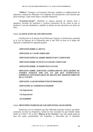 DRA. MA. YOLANDA HERNANDEZ BUCIO Y C. P. JESUS CASTILLO RODRIGUEZ



       “Política”.- Proteger a la Economía Nacional, mediante el establecimiento de
impuestos a manera de obstáculos a los renglones de la producción o del consumo que
desea restringir, o fijar cuotas bajas o conceder franquicias.

        “Económico-Social”.- Distribuir la riqueza nacional de manera justa y
equitativa, llevando los beneficios y recursos económicos de las zonas en que se
producen o son más abundantes a aquéllas en donde son más necesarios ose carece de
ellos.


V.4.3.- CLASIFICACION DE LOS IMPUESTOS

       Clasificación en el Sistema Fiscal Mexicano Vigente; la clasificación contenida
en la Ley de Ingresos de la Federación para el año 2010 se basa en el objeto del
impuesto y comprende los siguientes grupos:


       IMPUESTO SOBRE LA RENTA

       IMPUESTO AL VALOR AGREGADO

       IMPUESTO ESPECIAL SOBRE PRODUCCION Y SERVICIOS

       IMPUESTO SOBRE TENENCIA O USO DE VEHICULOS

       IMPUESTO SOBRE AUTOMOVILES NUEVOS

       IMPUESTO SOBRE SERVICIOS EXPRESAMENTE DECLARADOS DE
       INTERES PUBLICO POR LEY, EN LOS QUE INTERVENGAN
       EMPRESAS CONCESIONARIAS DE BIENES DEL DOMINIO DIRECTO
       DE LA NACION.

       IMPUESTO A LOS RENDIMIENTOS PETROLEROS

       IMPUESTOS AL COMERCIO EXTERIOR

       A la Importación

       A la Exportación

       ACCESORIOS


V.4.4.- PRINCIPIOS TEORICOS DE LOS IMPUESTOS (ADAM SMITH)

       Numerosos son los tratadistas que han elaborado principios teóricos que deben
contenerse en toda Ley Impositiva, siendo los más conocidos los que formuló Adam
Smith en el libro V de su obra “Riqueza de las Naciones”, que aún cuando datan de
hace dos siglos, generalmente son respetados y observados por el legislador




                        U. M. S .N. H. F. C. C. A. APUNTES FISCAL I                48
 