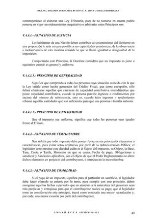 DRA. MA. YOLANDA HERNANDEZ BUCIO Y C. P. JESUS CASTILLO RODRIGUEZ



contemporáneo al elaborar una Ley Tributaria, pues de no tomarse en cuenta podría
ponerse en vigor un ordenamiento inequitativo o arbitrario; estos Principios son:


V.4.4.1.- PRINCIPIO DE JUSTICIA

       Los habitantes de una Nación deben contribuir al sostenimiento del Gobierno en
una proporción lo más cercana posible a sus capacidades económicas; de la observancia
o inobservancia de esta máxima consiste lo que se llama igualdad o desigualdad de la
imposición.

        Completando este Principio, la Doctrina considera que un impuesto es justo o
equitativo cuando es general y uniforme.


V.4.4.1.1.- PRINCIPIO DE GENERALIDAD

       Significa que comprenda a todas las personas cuya situación coincida con la que
la Ley señala como hecho generador del Crédito Fiscal; que como excepción, sólo
deben eliminarse aquellas que carezcan de capacidad contributiva entendiéndose que
posee capacidad contributiva, cuando la persona percibe ingresos o rendimientos por
encima del mínimo de subsistencia, esto es, cuando tales ingresos o rendimientos
rebasan aquellas cantidades que son suficientes para que una persona o familia subsista.


V.4.4.1.2.- PRINCIPIO DE UNIFORMIDAD

        Que el impuesto sea uniforme, significa que todas las personas sean iguales
frente al Tributo.


V.4.4.2.- PRINCIPIO DE CERTIDUMBRE

        Nos señala que todo impuesto debe poseer fijeza en sus principales elementos o
características, para evitar actos arbitrarios por parte de la Administración Pública; el
legislador debe precisar con claridad quién es el Sujeto del impuesto, su Objeto, la Base,
Tasa, Cuota o Tarifa, Momento en que se causa, Fecha de pago, Obligaciones a
satisfacer y Sanciones aplicables, con el objeto de que el Poder Reglamentario no altere
dichos elementos en perjuicio del contribuyente, e introduzcan la incertidumbre.


V.4.4.3.- PRINCIPIO DE COMODIDAD

       Si el pago de un impuesto significa para el particular un sacrificio, el legislador
debe hacer cómodo su entero; por lo tanto, para cumplir con este principio, deben
escogerse aquellas fechas o períodos que en atención a la naturaleza del gravamen sean
más propicias y ventajosas para que el contribuyente realice su pago; que el legislador
tome en consideración este principio, traerá como resultado una mayor recaudación y,
por ende, una menor evasión por parte del contribuyente.




                         U. M. S .N. H. F. C. C. A. APUNTES FISCAL I                   49
 