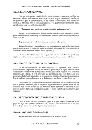 DRA. MA. YOLANDA HERNANDEZ BUCIO Y C. P. JESUS CASTILLO RODRIGUEZ



V.4.4.4.- PRINCIPIO DE ECONOMIA

        Para que un impuesto con finalidades eminentemente económicas justifique su
existencia, además de económico debe ser productivo, de gran rendimiento; tendrá que
ser económico para la administración, en su control y recaudación, para cumplir lo
anterior, la diferencia entre la suma que se recaude y la que realmente entre en las arcas
de la Nación, tiene que ser la menor posible.

          “Las causas que convierten en antieconómico un impuesto son”:

         Empleo de un gran número de funcionarios, cuyos salarios absorben la mayor
parte del producto del impuesto y sus emolumentos suponen otra contribución adicional
sobre el pueblo.

        Impuestos opresivos a la Industria, que desaniman a las gentes.

        Las confiscaciones y penalidades en que necesariamente incurren los individuos
que pretenden evadir el impuesto, suelen arruinarlos, eliminando los beneficios que la
comunidad podría retirar del empleo de sus capitales, y

         Visitas y Fiscalizaciones odiosas, por parte de los recaudadores, que hacen
objeto, al contribuyente, de vejaciones innecesarias, opresiones e incomodidades.


V.4.5.- EFECTOS FINANCIEROS DE LOS IMPUESTOS

        En el establecimiento de todo impuesto el legislador debe estudiar
cuidadosamente los posibles efectos que traerá su aplicación; si el sujeto señalado como
contribuyente será realmente el pagador del mismo, cual será la reacción de la economía
nacional y, en especial, la de la actividad que quedará gravada; si se dará origen a la
emigración de la fuente afectada; si se producirá una disminución del capital destinado a
la actividad que se pretende gravar; si se dará origen a una fuerte evasión ilegal, etc.

       Precisamente por esto deben estudiarse minuciosamente los efectos del impuesto
que se pretenda implantar, con el objeto de lograr la finalidad que se busca con su
creación; para ello los efectos de los impuestos deben separarse y estudiarse en dos
grandes grupos: efectos de los impuestos que no se pagan y efecto de los impuestos que
se pagan.


V.4.5.1.- EFECTOS DE LOS IMPUESTOS QUE NO SE PAGAN

       Desde el punto de vista económico, ¿que es lo que origina la evasión en el
pago del impuesto? ; Para contestarnos esto, debemos separar la evasión en sus dos
formas de presentación: evasión ilegal al pago y remoción.


V.4.5.1.1.- LA EVASION ILEGAL AL PAGO

        Se presenta, entre otros, en el contrabando y en el fraude fiscal.


                         U. M. S .N. H. F. C. C. A. APUNTES FISCAL I                   50
 
