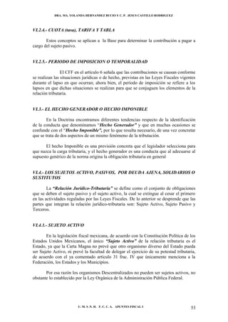 DRA. MA. YOLANDA HERNANDEZ BUCIO Y C. P. JESUS CASTILLO RODRIGUEZ



VI.2.4.- CUOTA (tasa), TARIFA Y TABLA

       Estos conceptos se aplican a la Base para determinar la contribución a pagar a
cargo del sujeto pasivo.


VI.2.5.- PERIODO DE IMPOSICION O TEMPORALIDAD

                El CFF en el artículo 6 señala que las contribuciones se causan conforme
se realizan las situaciones jurídicas o de hecho, previstas en las Leyes Fiscales vigentes
durante el lapso en que ocurran; ahora bien, el período de imposición se refiere a los
lapsos en que dichas situaciones se realizan para que se conjuguen los elementos de la
relación tributaria.


VI.3.- EL HECHO GENERADOR O HECHO IMPONIBLE

        En la Doctrina encontramos diferentes tendencias respecto de la identificación
de la conducta que denominamos “Hecho Generador” y que en muchas ocasiones se
confunde con el “Hecho Imponible”, por lo que resulta necesario, de una vez concretar
que se trata de dos aspectos de un mismo fenómeno de la tributación.

       El hecho Imponible es una previsión concreta que el legislador selecciona para
que nazca la carga tributaria, y el hecho generador es una conducta que al adecuarse al
supuesto genérico de la norma origina la obligación tributaria en general


VI.4.- LOS SUJETOS ACTIVO, PASIVOS, POR DEUDA AJENA, SOLIDARIOS O
SUSTITUTOS

        La “Relación Jurídico-Tributaria” se define como el conjunto de obligaciones
que se deben el sujeto pasivo y el sujeto activo, la cual se extingue al cesar el primero
en las actividades reguladas por las Leyes Fiscales. De lo anterior se desprende que las
partes que integran la relación jurídico-tributaria son: Sujeto Activo, Sujeto Pasivo y
Terceros.


VI.4.1.- SUJETO ACTIVO

       En la legislación fiscal mexicana, de acuerdo con la Constitución Política de los
Estados Unidos Mexicanos, el único “Sujeto Activo” de la relación tributaria es el
Estado, ya que la Carta Magna no prevé que otro organismo diverso del Estado pueda
ser Sujeto Activo, ni prevé la facultad de delegar el ejercicio de su potestad tributaria,
de acuerdo con el ya comentado artículo 31 frac. IV que únicamente menciona a la
Federación, los Estados y los Municipios.

       Por esa razón los organismos Descentralizados no pueden ser sujetos activos, no
obstante lo establecido por la Ley Orgánica de la Administración Pública Federal.




                         U. M. S .N. H. F. C. C. A. APUNTES FISCAL I                   53
 