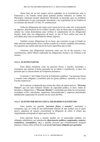 DRA. MA. YOLANDA HERNANDEZ BUCIO Y C. P. JESUS CASTILLO RODRIGUEZ



        Ahora bien, de los tres sujetos activos señalados en la Constitución, sólo la
Federación y los Estados tienen plena potestad jurídica tributaria; en cambio los
Municipios solamente pueden administrar libremente su hacienda, pero no establecer
sus contribuciones lo que corresponde únicamente a las Legislaturas de los Estados en
los términos del artículo 115 frac. IV constitucional.

        Todas las obligaciones del sujeto activo nacen de la Ley como son: la percepción
de ingresos, determinación de los créditos fiscales, fijar las bases para su liquidación y
ordenar las visitas domiciliarias para verificar el cumplimiento de las obligaciones
fiscales; todas estas son obligaciones de hacer, ya que el Fisco realiza una serie de
actividades para estar en posibilidad de obtener ingresos.

        También existen obligaciones de no hacer, que consisten en que el Estado no
debe autorizar determinados actos o hechos cuando no se hayan cumplido, previamente,
los requisitos que señala cada una de las Leyes especificas que se trate.

       Asimismo, hay obligaciones accesorias como son: las de dar asesoría a los
contribuyentes, editar folletos explicando las obligaciones fiscales o las reformas a las
mismas.


VI.4.2.- SUJETOS PASIVOS

       Estos deben entenderse como las personas físicas o morales, nacionales o
extranjeras que realizan el hecho generador de un tributo o contribución, es decir, las
personas que se colocan dentro de la hipótesis normativa.

       El artículo 1° del Código Fiscal de la Federación establece: “Las personas físicas
y morales están obligadas a contribuir para los gastos públicos, conforme a las Leyes
Fiscales respectivas”.

       De lo anterior se desprende que existen dos clases de sujetos pasivos: “Personas
Físicas”, que son seres humanos dotados de capacidad jurídica, es decir, titular de
derechos y obligaciones; y “Personas Morales”, constituidas por todas las asociaciones,
sociedades civiles, mercantiles, organismos descentralizados y empresas paraestatales
debidamente organizadas de acuerdo con las Leyes del País.


VI.4.3.- SUJETOS POR DEUDA EJENA, SOLIDARIOS O SUSTITUTOS

       Estos pueden ser aquellas “personas físicas o morales”, nacionales o
extranjeras, que, en virtud de una determinada relación de tipo jurídico con el sujeto
pasivo, adquieren de manera concomitante la obligación de cubrir el tributo que
originalmente corresponde al sujeto pasivo directo.

       Estas personas físicas o morales pueden ser: el responsable solidario, los
obligados subsidiarios, por substitución (funcionarios públicos, magistrados, notarios,
retenedores, recaudadores, etc.) y aquellas personas que voluntariamente otorguen
hipoteca o fianza sobre un bien de su propiedad (personas obligadas por garantía).




                         U. M. S .N. H. F. C. C. A. APUNTES FISCAL I                   54
 