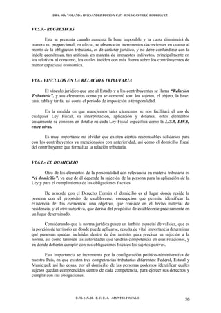 DRA. MA. YOLANDA HERNANDEZ BUCIO Y C. P. JESUS CASTILLO RODRIGUEZ



VI.5.3.- REGRESIVAS

        Esta se presenta cuando aumenta la base imponible y la cuota disminuirá de
manera no proporcional, en efecto, se observarán incrementos decrecientes en cuanto al
monto de la obligación tributaria, es de carácter jurídico, y no debe confundirse con la
índole económica, tan criticada en materia de impuestos indirectos, principalmente en
los relativos al consumo, los cuales inciden con más fuerza sobre los contribuyentes de
menor capacidad económica.


VI.6.- VINCULOS EN LA RELACION TRIBUTARIA

        El vínculo jurídico que une al Estado y a los contribuyentes se llama “Relación
Tributaria”, y sus elementos como ya se comentó son: los sujetos, el objeto, la base,
tasa, tabla y tarifa, así como el período de imposición o temporalidad.

       En la medida en que manejemos tales elementos se nos facilitará el uso de
cualquier Ley Fiscal, su interpretación, aplicación y defensa; estos elementos
únicamente se conocen en detalle en cada Ley Fiscal especifica como la LISR, LIVA,
entre otras.

       Es muy importante no olvidar que existen ciertos responsables solidarios para
con los contribuyentes ya mencionados con anterioridad, así como el domicilio fiscal
del contribuyente que formaliza la relación tributaria.


VI.6.1.- EL DOMICILIO

       Otro de los elementos de la personalidad con relevancia en materia tributaria es
“el domicilio”, ya que de él depende la sujeción de la persona para la aplicación de la
Ley y para el cumplimiento de las obligaciones fiscales.

       De acuerdo con el Derecho Común el domicilio es el lugar donde reside la
persona con el propósito de establecerse, concepción que permite identificar la
existencia de dos elementos: uno objetivo, que consiste en el hecho material de
residencia, y el otro subjetivo, que deriva del propósito de establecerse precisamente en
un lugar determinado.

        Considerando que la norma jurídica posee un ámbito espacial de validez, que es
la porción de territorio en donde puede aplicarse, resulta de vital importancia determinar
qué personas quedan incluidas dentro de ése ámbito, para precisar su sujeción a la
norma, así como también las autoridades que tendrán competencia en esas relaciones, y
en donde deberán cumplir con sus obligaciones fiscales los sujetos pasivos.

        Esta importancia se incrementa por la configuración político-administrativa de
nuestro País, en que existen tres competencias tributarias diferentes: Federal, Estatal y
Municipal; así las cosas, por el domicilio de las personas podemos identificar cuales
sujetos quedan comprendidos dentro de cada competencia, para ejercer sus derechos y
cumplir con sus obligaciones.




                         U. M. S .N. H. F. C. C. A. APUNTES FISCAL I                   56
 