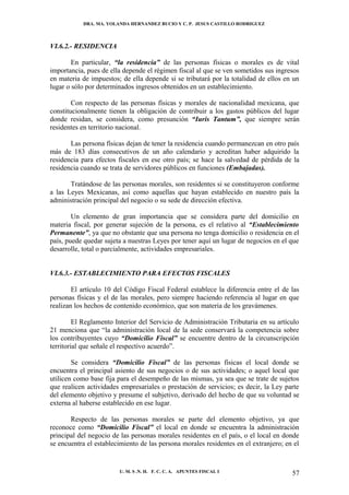 DRA. MA. YOLANDA HERNANDEZ BUCIO Y C. P. JESUS CASTILLO RODRIGUEZ



VI.6.2.- RESIDENCIA

        En particular, “la residencia” de las personas físicas o morales es de vital
importancia, pues de ella depende el régimen fiscal al que se ven sometidos sus ingresos
en materia de impuestos; de ella depende si se tributará por la totalidad de ellos en un
lugar o sólo por determinados ingresos obtenidos en un establecimiento.

        Con respecto de las personas físicas y morales de nacionalidad mexicana, que
constitucionalmente tienen la obligación de contribuir a los gastos públicos del lugar
donde residan, se considera, como presunción “Iuris Tantum”, que siempre serán
residentes en territorio nacional.

       Las persona físicas dejan de tener la residencia cuando permanezcan en otro país
más de 183 días consecutivos de un año calendario y acreditan haber adquirido la
residencia para efectos fiscales en ese otro país; se hace la salvedad de pérdida de la
residencia cuando se trata de servidores públicos en funciones (Embajadas).

       Tratándose de las personas morales, son residentes si se constituyeron conforme
a las Leyes Mexicanas, así como aquellas que hayan establecido en nuestro país la
administración principal del negocio o su sede de dirección efectiva.

        Un elemento de gran importancia que se considera parte del domicilio en
materia fiscal, por generar sujeción de la persona, es el relativo al “Establecimiento
Permanente”, ya que no obstante que una persona no tenga domicilio o residencia en el
país, puede quedar sujeta a nuestras Leyes por tener aquí un lugar de negocios en el que
desarrolle, total o parcialmente, actividades empresariales.


VI.6.3.- ESTABLECIMIENTO PARA EFECTOS FISCALES

        El artículo 10 del Código Fiscal Federal establece la diferencia entre el de las
personas físicas y el de las morales, pero siempre haciendo referencia al lugar en que
realizan los hechos de contenido económico, que son materia de los gravámenes.

         El Reglamento Interior del Servicio de Administración Tributaria en su artículo
21 menciona que “la administración local de la sede conservará la competencia sobre
los contribuyentes cuyo “Domicilio Fiscal” se encuentre dentro de la circunscripción
territorial que señale el respectivo acuerdo”.

        Se considera “Domicilio Fiscal” de las personas físicas el local donde se
encuentra el principal asiento de sus negocios o de sus actividades; o aquel local que
utilicen como base fija para el desempeño de las mismas, ya sea que se trate de sujetos
que realicen actividades empresariales o prestación de servicios; es decir, la Ley parte
del elemento objetivo y presume el subjetivo, derivado del hecho de que su voluntad se
externa al haberse establecido en ese lugar.

       Respecto de las personas morales se parte del elemento objetivo, ya que
reconoce como “Domicilio Fiscal” el local en donde se encuentra la administración
principal del negocio de las personas morales residentes en el país, o el local en donde
se encuentra el establecimiento de las persona morales residentes en el extranjero; en el


                        U. M. S .N. H. F. C. C. A. APUNTES FISCAL I                   57
 