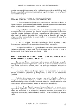 DRA. MA. YOLANDA HERNANDEZ BUCIO Y C. P. JESUS CASTILLO RODRIGUEZ



caso de que estas últimas posean varios establecimientos, será su domicilio el local
donde se encuentre la administración principal del negocio en el país, o en su defecto, el
local que ellos designen.


VI.6.4.- EL REGISTRO FEDERAL DE CONTRIBUYENTES

          Es un instrumento de control de la Administración Tributaria de México, a
través del cual las autoridades fiscales verifican el correcto cumplimiento de los deberes
tributarios, asignando una cuenta única a cada contribuyente.

        El Registro Federal de Contribuyentes, es un medio de identificación y control
de las personas físicas y morales que tienen la obligación de presentar declaraciones
periódicas relativas a impuestos federales; a través de el se pueden conocer aspectos
tales como: el nombre, denominación o razón social y domicilio, así como las
obligaciones inherentes derivadas de sus actividades y otros conceptos relevantes de la
situación fiscal de éstas.

      La clave del Registro Federal de Contribuyentes deberá ser citada en todo
documento que presenten los particulares ante las autoridades hacendarias.

       Las disposiciones relativas al Registro Federal de Contribuyentes se encuentran
contenidas dentro del Código Fiscal de la Federación en su artículo 27 y en el
Reglamento de dicho Código en sus artículos del 19 al 28.


VI.6.4.1.- PERSONAS OBLIGADAS A SOLICITAR SU INSCRIPCION EN EL
REGISTRO FEDERAL DE CONTRIBUYENTES

         Las personas físicas o morales que realicen actos o actividades por las cuales
deban presentar declaraciones periódicas, además de los avisos de cambio de situación
fiscal cuando tenga lugar la situación jurídica o de hecho que se encuentre prevista en la
Ley.

       Las personas físicas que obtengan ingresos por la prestación de un servicio
personal subordinado (empleados y trabajadores), a través de sus empleadores
(patrones).

        Tratándose de residentes en el extranjero y que estén obligados a solicitar su
inscripción, presentarán la solicitud y los cambios de situación fiscal por conducto de un
Representante Legal que se encuentre establecido dentro de Territorio Nacional, quién
deberá cumplir con las obligaciones fiscales de este tipo de contribuyentes.

        En el caso de que el contribuyente residente en el extranjero no cuente con un
representante legal dentro del País, los documentos de inscripción y sus modificaciones
podrán ser presentados en el Consulado o Embajada Mexicana más cercana a su
domicilio o también pueden ser enviados por medio de Correo Certificado con acuse de
recibo.




                         U. M. S .N. H. F. C. C. A. APUNTES FISCAL I                   58
 