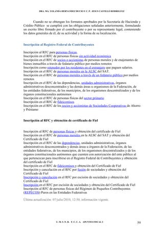 DRA. MA. YOLANDA HERNANDEZ BUCIO Y C. P. JESUS CASTILLO RODRIGUEZ



        Cuando no se obtengan los formatos aprobados por la Secretaría de Hacienda y
Crédito Público se cumplirá con las obligaciones señaladas anteriormente, formulando
un escrito libre firmado por el contribuyente o por su representante legal, conteniendo
los datos generales de él, de su actividad y la forma de su localización.


Inscripción al Registro Federal de Contribuyentes

Inscripción al RFC para personas físicas.
Inscripción en el RFC de personas físicas sin actividad económica
Inscripción en el RFC de socios o accionistas de personas morales y de enajenantes de
bienes inmuebles a través de fedatario público por medios remotos
Inscripción como retenedor por los residentes en el extranjero que paguen salarios.
Inscripción en el RFC de personas morales en la ALSC del SAT.
Inscripción en el RFC de personas morales a través de un fedatario público por medios
remotos
Inscripción en el RFC de las dependencias, unidades administrativas, órganos
administrativos desconcentrados y las demás áreas u organismos de la Federación, de
las entidades federativas, de los municipios, de los organismos descentralizados y de los
órganos constitucionales autónomos
Inscripción en el RFC de personas físicas del sector primario
Inscripción en el RFC de fideicomisos
Inscripción en el RFC de los socios y accionistas de Sociedades Cooperativas de Ahorro
y Préstamo


Inscripción al RFC y obtención de certificado de Fiel


Inscripción al RFC de personas físicas y obtención del certificado de Fiel
Inscripción en el RFC de personas morales en la ALSC del SAT y obtención del
Certificado de Fiel
Inscripción en el RFC de las dependencias, unidades administrativas, órganos
administrativos desconcentrados y demás áreas u órganos de la Federación, de las
entidades federativas, de los municipios, de los organismos descentralizados y de los
órganos constitucionales autónomos que cuenten con autorización del ente público al
que pertenezcan para inscribirse en el Registro Federal de Contribuyentes y obtención
del certificado de Fiel
Inscripción en el RFC de fideicomisos y obtención del Certificado de Fiel
Inscripción y cancelación en el RFC por fusión de sociedades y obtención del
Certificado de Fiel
Inscripción y cancelación en el RFC por escisión de sociedades y obtención del
Certificado de Fiel
Inscripción en el RFC por escisión de sociedades y obtención del Certificado de Fiel
Inscripción al RFC de personas físicas del Régimen de Pequeños Contribuyentes
(REPECOS) Puros en las Entidades Federativas

Última actualización: 07/julio/2010, 12:50, información vigente.




                        U. M. S .N. H. F. C. C. A. APUNTES FISCAL I                     59
 