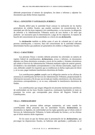 DRA. MA. YOLANDA HERNANDEZ BUCIO Y C. P. JESUS CASTILLO RODRIGUEZ



debiendo proporcionar el número de ejemplares, los datos e informes y adjuntar los
documentos que dichas formas requieran.


VII.4.1.- CONCEPTO Y NATURALEZA JURIDICA

       Resulta difícil para la autoridad fiscal conocer la realización de los hechos
generadores de créditos fiscales, que pueden suscitarse sin consentimiento de la
autoridad, por ello las leyes imponen a los contribuyentes, o a los terceros, la obligación
de informar a la Administración Tributaria acerca de esos hechos o de otros que
pudieran ser necesarios para la determinación y pago de los impuestos; la manera de
hacerlo del conocimiento de las autoridades es a través de una declaración.

       La declaración también se define como el acto de voluntad por el cual una
persona contribuyente, o terceros, hace del conocimiento de la autoridad tributaria
determinados hechos que pudieran ser generadores de créditos u obligaciones fiscales.


VII.4.2.- CARACTERES

        Las personas físicas o morales deberán presentar las solicitudes en materia de
registro federal de contribuyentes, declaraciones, avisos o informes, en documentos
digitales con firma electrónica avanzada a través de los medios y formatos electrónicos
que señale el Servicio de Administración Tributaria mediante reglas de carácter general,
enviándolos a las autoridades correspondientes o a las oficinas autorizadas, según sea el
caso, debiendo cumplir los requisitos que se establezcan en dichas reglas para tal efecto
y, en su caso, pagar mediante transferencia electrónica de fondos.

        Los contribuyentes podrán cumplir con la obligación anterior en las oficinas de
asistencia al contribuyente del Servicio de Administración Tributaria, proporcionando la
información necesaria a fin de que sea enviada por medios electrónicos a las direcciones
electrónicas correspondientes y, en su caso, ordenando la transferencia electrónica de
fondos.

       Los contribuyentes que tengan obligación de presentar declaraciones periódicas,
de conformidad con las leyes fiscales respectivas, continuarán haciéndolo en tanto no
presenten los avisos que correspondan para efectos del Registro Federal de
Contribuyentes.


VII.4.3.- FORMALIDADES

        Cuando las personas deban entregar constancias, así como cuando los
contribuyentes deban presentar ante las autoridades fiscales, declaraciones, en
documentos no digitales, de conformidad con las reglas generales que al efecto emita el
Servicio de Administración Tributaria, lo harán utilizando las formas y en las oficinas
que al efecto autorice dicho organismo.

      En los casos en que las formas para la presentación de las declaraciones, que
prevengan las disposiciones fiscales, no hubieran sido aprobadas y publicadas en el


                         U. M. S .N. H. F. C. C. A. APUNTES FISCAL I                    65
 