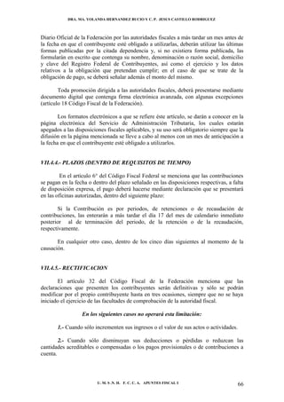 DRA. MA. YOLANDA HERNANDEZ BUCIO Y C. P. JESUS CASTILLO RODRIGUEZ



Diario Oficial de la Federación por las autoridades fiscales a más tardar un mes antes de
la fecha en que el contribuyente esté obligado a utilizarlas, deberán utilizar las últimas
formas publicadas por la citada dependencia y, si no existiera forma publicada, las
formularán en escrito que contenga su nombre, denominación o razón social, domicilio
y clave del Registro Federal de Contribuyentes, así como el ejercicio y los datos
relativos a la obligación que pretendan cumplir; en el caso de que se trate de la
obligación de pago, se deberá señalar además el monto del mismo.

        Toda promoción dirigida a las autoridades fiscales, deberá presentarse mediante
documento digital que contenga firma electrónica avanzada, con algunas excepciones
(artículo 18 Código Fiscal de la Federación).

        Los formatos electrónicos a que se refiere éste artículo, se darán a conocer en la
página electrónica del Servicio de Administración Tributaria, los cuales estarán
apegados a las disposiciones fiscales aplicables, y su uso será obligatorio siempre que la
difusión en la página mencionada se lleve a cabo al menos con un mes de anticipación a
la fecha en que el contribuyente esté obligado a utilizarlos.


VII.4.4.- PLAZOS (DENTRO DE REQUISITOS DE TIEMPO)

         En el artículo 6° del Código Fiscal Federal se menciona que las contribuciones
se pagan en la fecha o dentro del plazo señalado en las disposiciones respectivas, a falta
de disposición expresa, el pago deberá hacerse mediante declaración que se presentará
en las oficinas autorizadas, dentro del siguiente plazo:

       Si la Contribución es por periodos, de retenciones o de recaudación de
contribuciones, las enterarán a más tardar el día 17 del mes de calendario inmediato
posterior al de terminación del periodo, de la retención o de la recaudación,
respectivamente.

       En cualquier otro caso, dentro de los cinco días siguientes al momento de la
causación.


VII.4.5.- RECTIFICACION

       El artículo 32 del Código Fiscal de la Federación menciona que las
declaraciones que presenten los contribuyentes serán definitivas y sólo se podrán
modificar por el propio contribuyente hasta en tres ocasiones, siempre que no se haya
iniciado el ejercicio de las facultades de comprobación de la autoridad fiscal.

                  En los siguientes casos no operará esta limitación:

       1.- Cuando sólo incrementen sus ingresos o el valor de sus actos o actividades.

        2.- Cuando sólo disminuyan sus deducciones o pérdidas o reduzcan las
cantidades acreditables o compensadas o los pagos provisionales o de contribuciones a
cuenta.




                         U. M. S .N. H. F. C. C. A. APUNTES FISCAL I                     66
 
