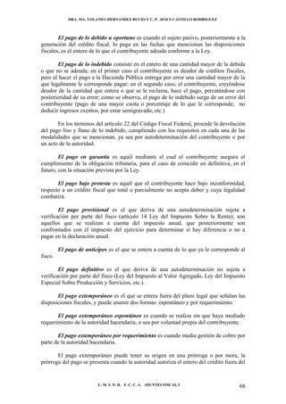 DRA. MA. YOLANDA HERNANDEZ BUCIO Y C. P. JESUS CASTILLO RODRIGUEZ



        El pago de lo debido u oportuno es cuando el sujeto pasivo, posteriormente a la
generación del crédito fiscal, lo paga en las fechas que mencionan las disposiciones
fiscales, es el entero de lo que el contribuyente adeuda conforme a la Ley.

       El pago de lo indebido consiste en el entero de una cantidad mayor de la debida
o que no se adeuda; en el primer caso el contribuyente es deudor de créditos fiscales,
pero al hacer el pago a la Hacienda Pública entrega por error una cantidad mayor de la
que legalmente le corresponde pagar; en el segundo caso, el contribuyente, creyéndose
deudor de la cantidad que entera o que se le reclama, hace el pago, percatándose con
posterioridad de su error; como se observa, el pago de lo indebido surge de un error del
contribuyente (pago de una mayor cuota o porcentaje de lo que le corresponde, no
deducir ingresos exentos, por estar semigravado, etc.)

       En los términos del artículo 22 del Código Fiscal Federal, procede la devolución
del pago liso y llano de lo indebido, cumpliendo con los requisitos en cada una de las
modalidades que se mencionan, ya sea por autodeterminación del contribuyente o por
un acto de la autoridad.

        El pago en garantía es aquél mediante el cual el contribuyente asegura el
cumplimiento de la obligación tributaria, para el caso de coincidir en definitiva, en el
futuro, con la situación prevista por la Ley.

       El pago bajo protesta es aquél que el contribuyente hace bajo inconformidad,
respecto a un crédito fiscal que total o parcialmente no acepta deber y cuya legalidad
combatirá.

        El pago provisional es el que deriva de una autodeterminación sujeta a
verificación por parte del fisco (artículo 14 Ley del Impuesto Sobre la Renta); son
aquellos que se realizan a cuenta del impuesto anual, que posteriormente son
confrontados con el impuesto del ejercicio para determinar si hay diferencia o no a
pagar en la declaración anual.

         El pago de anticipos es el que se entera a cuenta de lo que ya le corresponde al
fisco.

        El pago definitivo es el que deriva de una autodeterminación no sujeta a
verificación por parte del fisco (Ley del Impuesto al Valor Agregado, Ley del Impuesto
Especial Sobre Producción y Servicios, etc.).

       El pago extemporáneo es el que se entera fuera del plazo legal que señalan las
disposiciones fiscales, y puede asumir dos formas: espontáneo y por requerimiento.

       El pago extemporáneo espontáneo es cuando se realiza sin que haya mediado
requerimiento de la autoridad hacendaria, o sea por voluntad propia del contribuyente.

       El pago extemporáneo por requerimiento es cuando media gestión de cobro por
parte de la autoridad hacendaria.

       El pago extemporáneo puede tener su origen en una prórroga o por mora, la
prórroga del pago se presenta cuando la autoridad autoriza el entero del crédito fuera del


                          U. M. S .N. H. F. C. C. A. APUNTES FISCAL I                  68
 