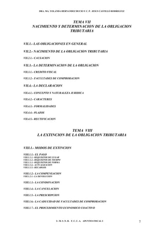 DRA. MA. YOLANDA HERNANDEZ BUCIO Y C. P. JESUS CASTILLO RODRIGUEZ




                         TEMA VII
       NACIMIENTO Y DETERMINACION DE LA OBLIGACION
                       TRIBUTARIA


VII.1.- LAS OBLIGACIONES EN GENERAL

VII.2.- NACIMIENTO DE LA OBLIGACION TRIBUTARIA
VII.2.1.- CAUSACION

VII.3.- LA DETERMINACION DE LA OBLIGACION
VII.3.1.- CREDITO FISCAL

VII.3.2.- FACULTADES DE COMPROBACION

VII.4.- LA DECLARACION

VII.4.1.- CONCEPTO Y NATURALEZA JURIDICA

VII.4.2.- CARACTERES

VII.4.3.- FORMALIDADES

VII.4.4.- PLAZOS

VII.4.5.- RECTIFICACION



                            TEMA VIII
            LA EXTINCION DE LA OBLIGACION TRIBUTARIA


VIII.1.- MODOS DE EXTINCION
VIII.1.1.- EL PAGO
VIII.1.1.1.- REQUISITOS DE LUGAR
VIII.1.1.2.- REQUISITOS DE TIEMPO
VIII.1.1.3.- REQUISITOS DE FORMA
VIII.1.1.4.- ACTUALIZACION
VIII.1.1.5.- RECARGOS

VIII.1.2.- LA COMPENSACION
VIII.1.2.1.- LA DEVOLUCION

VIII.1.3.- LA CONDONACION

VIII.1.4.- LA CANCELACION

VIII.1.5.- LA PRESCRIPCION

VIII.1.6.- LA CADUCIDAD DE FACULTADES DE COMPROBACION

VIII.1.7.- EL PROCEDIMIENTO ECONOMICO COACTIVO



                             U. M. S .N. H. F. C. C. A. APUNTES FISCAL I          7
 