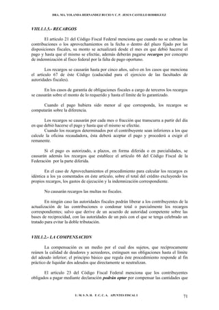 DRA. MA. YOLANDA HERNANDEZ BUCIO Y C. P. JESUS CASTILLO RODRIGUEZ



VIII.1.1.5.- RECARGOS

       El artículo 21 del Código Fiscal Federal menciona que cuando no se cubran las
contribuciones o los aprovechamientos en la fecha o dentro del plazo fijado por las
disposiciones fiscales, su monto se actualizará desde el mes en que debió hacerse el
pago y hasta que el mismo se efectúe, además deberán pagarse recargos por concepto
de indemnización al fisco federal por la falta de pago oportuno.

        Los recargos se causarán hasta por cinco años, salvo en los casos que menciona
el artículo 67 de éste Código (caducidad para el ejercicio de las facultades de
autoridades fiscales).

       En los casos de garantía de obligaciones fiscales a cargo de terceros los recargos
se causarán sobre el monto de lo requerido y hasta el límite de lo garantizado.

      Cuando el pago hubiera sido menor al que corresponda, los recargos se
computarán sobre la diferencia.

       Los recargos se causarán por cada mes o fracción que transcurra a partir del día
en que debió hacerse el pago y hasta que el mismo se efectúe.
       Cuando los recargos determinados por el contribuyente sean inferiores a los que
calcule la oficina recaudadora, ésta deberá aceptar el pago y procederá a exigir el
remanente.

       Si el pago es autorizado, a plazos, en forma diferida o en parcialidades, se
causarán además los recargos que establece el artículo 66 del Código Fiscal de la
Federación por la parte diferida.

        En el caso de Aprovechamientos el procedimiento para calcular los recargos es
idéntica a los ya comentados en éste artículo, sobre el total del crédito excluyendo los
propios recargos, los gastos de ejecución y la indemnización correspondiente.

       No causarán recargos las multas no fiscales.

        En ningún caso las autoridades fiscales podrán liberar a los contribuyentes de la
actualización de las contribuciones o condonar total o parcialmente los recargos
correspondientes; salvo que derive de un acuerdo de autoridad competente sobre las
bases de reciprocidad, con las autoridades de un país con el que se tenga celebrado un
tratado para evitar la doble tributación.


VIII.1.2.- LA COMPENSACION

       La compensación es un medio por el cual dos sujetos, que recíprocamente
reúnen la calidad de deudores y acreedores, extinguen sus obligaciones hasta el límite
del adeudo inferior; el principio básico que regula éste procedimiento responde al fin
práctico de liquidar dos adeudos que directamente se neutralizan.

       El artículo 23 del Código Fiscal Federal menciona que los contribuyentes
obligados a pagar mediante declaración podrán optar por compensar las cantidades que


                        U. M. S .N. H. F. C. C. A. APUNTES FISCAL I                   71
 