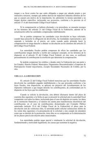 DRA. MA. YOLANDA HERNANDEZ BUCIO Y C. P. JESUS CASTILLO RODRIGUEZ



tengan a su favor contra las que estén obligados a pagar por adeudo propio o por
retención a terceros, siempre que ambas deriven de impuestos federales distintos de los
que se causen con motivo de la importación, los administre la misma autoridad y no
tengan destino especifico, incluyendo sus accesorios, conforme a lo previsto en el
artículo 17-A del mencionado Código Fiscal Federal.

        Si la compensación se hubiera efectuado y no procediera, se causarán recargos
en los términos del artículo 21 del Código Fiscal de la Federación, además de la
actualización sobre las cantidades compensadas indebidamente.

       No se podrán compensar las cantidades cuya devolución se haya solicitado,
cuando haya prescrito la obligación de devolverlas, las trasladadas expresamente y por
separado o incluidas en el precio, así como cuando quién pretenda hacer la
compensación no tenga derecho a obtener su devolución en los términos del artículo 22
del Código Fiscal Federal.

       Las autoridades fiscales podrán compensar de oficio las cantidades que los
contribuyentes tengan derecho a recibir por cualquier concepto, en los términos de lo
dispuesto en el artículo 22 del Código Fiscal Federal; en éste caso, se notificará
personalmente al contribuyente la resolución que determine la compensación.

        Se podrán compensar los créditos y deudas entre la Federación por una parte y
los Estados, Distrito Federal, Municipios, Organismos Descentralizados o Empresas de
Participación Estatal mayoritarias, excepto Sociedades Nacionales de Crédito, por la
otra.


VIII.1.2.1.- LA DEVOLUCION

       EL artículo 22 del Código Fiscal Federal menciona que las autoridades fiscales
devolverán las cantidades pagadas indebidamente y las que procedan conforme a las
leyes fiscales, ésta disposición, se aplicará sin perjuicio del Acreditamiento de los
impuestos indirectos a que tengan derecho los contribuyentes, de conformidad con lo
dispuesto en las leyes que los establezcan.

        Cuando se solicite la devolución, ésta deberá efectuarse dentro del plazo de
cuarenta días siguientes a la fecha en que se presentó la solicitud ante la autoridad fiscal
competente con todos los datos, incluyendo para el caso de depósito en cuenta, los datos
de la institución financiera y el número de cuenta para transferencias electrónicas del
contribuyente; en el caso de contribuyentes dictaminados por Contador Público
autorizado (artículo 32-A del Código Fiscal de la Federación) el plazo para la
devolución será de veinticinco días, la autoridad podrá solicitar aclaraciones dentro de
los veinte días siguientes a la presentación de la solicitud y sino cumple de entenderá
como que se desistió de la promoción, éstos días no se computarán en la determinación
de los plazos para la devolución antes mencionados.

      Las autoridades podrán negar parcial o totalmente la solicitud de devolución,
fundamentando y motivando legalmente, las causas que sustentan la negativa.




                         U. M. S .N. H. F. C. C. A. APUNTES FISCAL I                     72
 
