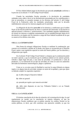 DRA. MA. YOLANDA HERNANDEZ BUCIO Y C. P. JESUS CASTILLO RODRIGUEZ



        El fisco federal deberá pagar la devolución que proceda actualizada conforme a
lo previsto en el artículo 17-A del Código Fiscal Federal.

       Cuando las autoridades fiscales procedan a la devolución de cantidades
señaladas como saldo a favor en las declaraciones presentadas por los contribuyentes y
ésta no procediera, se causarán recargos en los términos del artículo 21 del Código
Fiscal de la Federación sobre las cantidades actualizadas, tanto por la devuelta
indebidamente como por los intereses pagados por la autoridad.

         La obligación de devolver prescribe en los términos y condiciones que el crédito
fiscal; la devolución podrá hacerse de oficio o a petición del interesado; la devolución se
aplicará primero a intereses y, posteriormente, a las cantidades pagadas indebidamente;
así mismo los intereses se pagarán conjuntamente con la cantidad principal objeto de la
devolución y en ningún caso los intereses a cargo del fisco federal excederán de los que
se causen en los últimos cinco años.


VIII.1.3.- LA CONDONACION

        Otra forma de extinguir obligaciones fiscales es mediante la condonación, que
consiste en la remisión o perdón de la deuda; ésta figura es reconocida por el Derecho
Fiscal, sujeta a una regulación especial en razón del interés público, por los derechos y
obligaciones que regula.

        En el artículo 39 del Código Fiscal Federal se dispone que la condonación podrá
ser total o parcial, y que la resolución que la establezca deberá ser de carácter general,
referida a algún lugar del país, a una rama de actividad, a la producción o venta de
productos, o a la realización de un tipo de actividad, así como en casos de catástrofes
derivadas de fenómenos meteorológicos, plagas o epidemias.

       Como se ve, en estos casos la finalidad es suavizar la carga tributaria en alguna
región o en alguna rama de actividad, siempre en razón de la equidad; y para que opere
se deberán cumplir los siguientes requisitos:

       a).- la debe otorgar el Ejecutivo federal

       b).- debe ser general

       c).- procede por región o por rama de actividad

       d).- debe estar dispuesto en una Ley Tributaria Federal o en un Tratado
       Internacional.


VIII.1.4.- LA CANCELACION

       El término cancelación da la idea de extinción, de la terminación de algo, lo cual
regularmente no sucede con la cancelación en materia tributaria, ya que las
disposiciones fiscales establecen que se podrán cancelar los créditos fiscales en las
cuenta públicas, es decir, que sólo constituye una operación contable, ya que ésa


                         U. M. S .N. H. F. C. C. A. APUNTES FISCAL I                    73
 