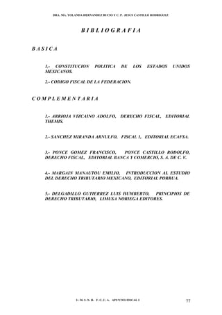 DRA. MA. YOLANDA HERNANDEZ BUCIO Y C. P. JESUS CASTILLO RODRIGUEZ




                      BIBLIOGRAFIA


BASICA


   1.- CONSTITUCION            POLITICA          DE      LOS     ESTADOS   UNIDOS
   MEXICANOS.

   2.- CODIGO FISCAL DE LA FEDERACION.


COMPLEMENTARIA


   1.- ARRIOJA VIZCAINO ADOLFO, DERECHO FISCAL, EDITORIAL
   THEMIS.


   2.- SANCHEZ MIRANDA ARNULFO, FISCAL 1, EDITORIAL ECAFSA.


   3.- PONCE GOMEZ FRANCISCO,    PONCE CASTILLO RODOLFO,
   DERECHO FISCAL, EDITORIAL BANCA Y COMERCIO, S. A. DE C. V.


   4.- MARGAIN MANAUTOU EMILIO, INTRODUCCION AL ESTUDIO
   DEL DERECHO TRIBUTARIO MEXICANO, EDITORIAL PORRUA.


   5.- DELGADILLO GUTIERREZ LUIS HUMBERTO, PRINCIPIOS DE
   DERECHO TRIBUTARIO, LIMUSA NORIEGA EDITORES.




                   U. M. S .N. H. F. C. C. A. APUNTES FISCAL I                 77
 