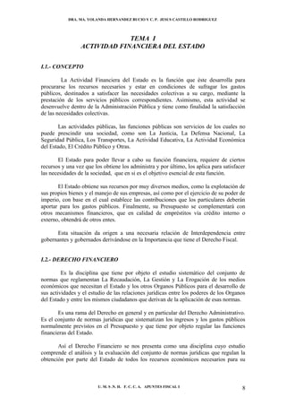 DRA. MA. YOLANDA HERNANDEZ BUCIO Y C. P. JESUS CASTILLO RODRIGUEZ




                              TEMA I
                 ACTIVIDAD FINANCIERA DEL ESTADO

I.1.- CONCEPTO

         La Actividad Financiera del Estado es la función que éste desarrolla para
procurarse los recursos necesarios y estar en condiciones de sufragar los gastos
públicos, destinados a satisfacer las necesidades colectivas a su cargo, mediante la
prestación de los servicios públicos correspondientes. Asimismo, esta actividad se
desenvuelve dentro de la Administración Pública y tiene como finalidad la satisfacción
de las necesidades colectivas.

       Las actividades públicas, las funciones públicas son servicios de los cuales no
puede prescindir una sociedad, como son La Justicia, La Defensa Nacional, La
Seguridad Pública, Los Transportes, La Actividad Educativa, La Actividad Económica
del Estado, El Crédito Público y Otras.

       El Estado para poder llevar a cabo su función financiera, requiere de ciertos
recursos y una vez que los obtiene los administra y por último, los aplica para satisfacer
las necesidades de la sociedad, que en si es el objetivo esencial de esta función.

       El Estado obtiene sus recursos por muy diversos medios, como la explotación de
sus propios bienes y el manejo de sus empresas, así como por el ejercicio de su poder de
imperio, con base en el cual establece las contribuciones que los particulares deberán
aportar para los gastos públicos. Finalmente, su Presupuesto se complementará con
otros mecanismos financieros, que en calidad de empréstitos vía crédito interno o
externo, obtendrá de otros entes.

      Esta situación da origen a una necesaria relación de Interdependencia entre
gobernantes y gobernados derivándose en la Importancia que tiene el Derecho Fiscal.


I.2.- DERECHO FINANCIERO

         Es la disciplina que tiene por objeto el estudio sistemático del conjunto de
normas que reglamentan La Recaudación, La Gestión y La Erogación de los medios
económicos que necesitan el Estado y los otros Organos Públicos para el desarrollo de
sus actividades y el estudio de las relaciones jurídicas entre los poderes de los Organos
del Estado y entre los mismos ciudadanos que derivan de la aplicación de esas normas.

       Es una rama del Derecho en general y en particular del Derecho Administrativo.
Es el conjunto de normas jurídicas que sistematizan los ingresos y los gastos públicos
normalmente previstos en el Presupuesto y que tiene por objeto regular las funciones
financieras del Estado.

       Así el Derecho Financiero se nos presenta como una disciplina cuyo estudio
comprende el análisis y la evaluación del conjunto de normas jurídicas que regulan la
obtención por parte del Estado de todos los recursos económicos necesarios para su



                         U. M. S .N. H. F. C. C. A. APUNTES FISCAL I                    8
 