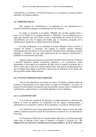 DRA. MA. YOLANDA HERNANDEZ BUCIO Y C. P. JESUS CASTILLO RODRIGUEZ



sostenimiento; en resumen, el Derecho Financiero es el conjunto de normas jurídicas
aplicadas a las finanzas públicas.


I.3.- DERECHO FISCAL

       Para explicar las características y la aceptación de esta denominación es
necesario remontarse a algunas consideraciones de tipo histórico.

       Su origen se encuentra en la palabra “Fiscum” que en latín significa bolsa o
cesto. Con el tiempo la voz popular comenzó a identificar a los recaudadores por su
signo más distintivo que era la bolsa o cesto y mencionaban ahí vienen los del Fisco,
entendiéndose por este el órgano del Estado que se encuentra encargado de la
determinación, liquidación y administración de los tributos.

        En estas condiciones en la actualidad el término Derecho Fiscal se refiere al
conjunto de normas y principios que regulan la relación jurídica tributaria,
entendiéndose por ésta última el vínculo legal en virtud del cual los ciudadanos resultan
obligados a contribuir con una parte proporcional de sus ingresos, rendimientos o
utilidades al sostenimiento del Estado.

        Algunos autores opinan que las expresiones Derecho Fiscal, Derecho Tributario
y Derecho Impositivo pueden considerarse sinónimos, y en consecuencia, puede
denominarse a esta materia con cualquiera de ellos; otros al respecto consideran que si
bien es cierto que se trata de la misma materia fiscal, cada una de las denominaciones
que se señalan tiene alguna característica especial que las distingue de los demás, por
ello es posible aceptar ambas posturas.


I.4.- FUENTES FORMALES DEL DERECHO

        Son los Procedimientos, las Formas, los Actos, los Hechos y demás medios de
creación e interpretación en los cuales tienen su origen los Principios y las Leyes en
general. En otras palabras son aquellas que nos permiten conocer cómo se establecen las
contribuciones, quién las hace y como deben aplicarse y son las siguientes:


I.4.1.- LA CONSTITUCION

       Es la fuente por excelencia del Derecho, en cuanto determina la estructura del
Estado, la forma de gobierno, la competencia de los órganos constitucionales y
administrativos, los derechos y deberes de los ciudadanos, así como la libertad jurídica.

        La Constitución como norma fundamental del Estado, ocupa el vértice del orden
jurídico, a manera de premisa mayor de la que derivan su razón de ser y su contenido las
otras leyes.

       La Constitución Política de los Estados Unidos Mexicanos es la fuente principal
donde nace el Derecho Fiscal, como lo establece el artículo 31 fracción IV.- “Es
obligación de los mexicanos contribuir para los gastos públicos, así de la Federación


                        U. M. S .N. H. F. C. C. A. APUNTES FISCAL I                    9
 