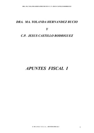 DRA. MA. YOLANDA HERNANDEZ BUCIO Y C. P. JESUS CASTILLO RODRIGUEZ




DRA. MA. YOLANDA HERNANDEZ BUCIO

                                     Y

  C.P. JESUS CASTILLO RODRIGUEZ




       APUNTES FISCAL I




                U. M. S .N. H. F. C. C. A. APUNTES FISCAL I            1
 